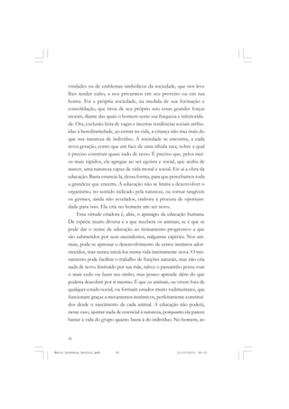 50
ÉMILE DURKHEIM
vindades ou de emblemas simbólicos da sociedade, que nos leve
lhes render culto, a nos privarmos em seu proveito ou em sua
honra. Foi a própria sociedade, na medida de sua formação e
consolidação, que tirou de seu próprio seio essas grandes forças
morais, diante das quais o homem sente sua fraqueza e inferiorida-
de. Ora, exclusão feita de vagas e incertas tendências sociais atribu-
ídas à hereditariedade, ao entrar na vida, a criança não traz mais do
que sua natureza de indivíduo. A sociedade se encontra, a cada
nova geração, como que em face de uma tábula rasa, sobre a qual
é preciso construir quase tudo de novo. É preciso que, pelos mei-
os mais rápidos, ela agregue ao ser egoísta e social, que acaba de
nascer, uma natureza capaz de vida moral e social. Eis aí a obra da
educação. Basta enunciá-la, dessa forma, para que percebamos toda
a grandeza que encerra. A educação não se limita a desenvolver o
organismo, no sentido indicado pela natureza, ou tornar tangíveis
os germes, ainda não revelados, embora à procura de oportuni-
dade para isso. Ela cria no homem um ser novo.
Essa virtude criadora é, aliás, o apanágio da educação humana.
De espécie muito diversa é a que recebem os animais, se é que se
pode dar o nome de educação ao treinamento progressivo a que
são submetidos por seus ascendentes, nalgumas espécies. Nos ani-
mais, pode-se apressar o desenvolvimento de certos instintos ador-
mecidos, mas nunca iniciá-los numa vida inteiramente nova. O trei-
namento pode facilitar o trabalho de funções naturais, mas não cria
nada de novo. Instruído por sua mãe, talvez o passarinho possa voar
o mais cedo ou fazer seu ninho, mas pouco aprende além do que
poderia descobrir por si mesmo. É que os animais, ou vivem fora de
qualquer estado social, ou formam estados muito rudimentares, que
funcionam graças a mecanismos instintivos, perfeitamente constituí-
dos desde o nascimento de cada animal. A educação não poderá,
nesse caso, ajuntar nada de essencial à natureza, porquanto ela parece
bastar à vida do grupo quanto basta à do indivíduo. No homem, ao
Émile Durkheim_fev2010.pmd 21/10/2010, 09:1550
 