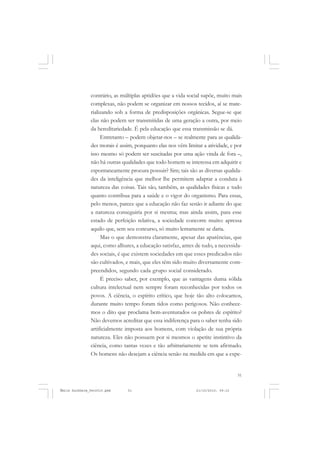 51
COLEÇÃO EDUCADORES
contrário, as múltiplas aptidões que a vida social supõe, muito mais
complexas, não podem se organizar em nossos tecidos, aí se mate-
rializando sob a forma de predisposições orgânicas. Segue-se que
elas não podem ser transmitidas de uma geração a outra, por meio
da hereditariedade. É pela educação que essa transmissão se dá.
Entretanto – podem objetar-nos – se realmente para as qualida-
des morais é assim, porquanto elas nos vêm limitar a atividade, e por
isso mesmo só podem ser suscitadas por uma ação vinda de fora –,
não há outras qualidades que todo homem se interessa em adquirir e
espontaneamente procura possuir? Sim; tais são as diversas qualida-
des da inteligência que melhor lhe permitem adaptar a conduta à
natureza das coisas. Tais são, também, as qualidades físicas e tudo
quanto contribua para a saúde e o vigor do organismo. Para essas,
pelo menos, parece que a educação não faz senão ir adiante do que
a natureza conseguiria por si mesma; mas ainda assim, para esse
estado de perfeição relativa, a sociedade concorre muito: apressa
aquilo que, sem seu concurso, só muito lentamente se daria.
Mas o que demonstra claramente, apesar das aparências, que
aqui, como alhures, a educação satisfaz, antes de tudo, a necessida-
des sociais, é que existem sociedades em que esses predicados não
são cultivados, e mais, que eles têm sido muito diversamente com-
preendidos, segundo cada grupo social considerado.
É preciso saber, por exemplo, que as vantagens duma sólida
cultura intelectual nem sempre foram reconhecidas por todos os
povos. A ciência, o espírito crítico, que hoje tão alto colocamos,
durante muito tempo foram tidos como perigosos. Não conhece-
mos o dito que proclama bem-aventurados os pobres de espírito?
Não devemos acreditar que essa indiferença para o saber tenha sido
artificialmente imposta aos homens, com violação de sua própria
natureza. Eles não possuem por si mesmos o apetite instintivo da
ciência, como tantas vezes e tão arbitrariamente se tem afirmado.
Os homens não desejam a ciência senão na medida em que a expe-
Émile Durkheim_fev2010.pmd 21/10/2010, 09:1551
 