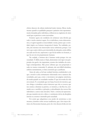 53
COLEÇÃO EDUCADORES
efeitos danosos da cultura intelectual muito intensa. Desse modo,
mesmo quando as qualidades pareçam à primeira vista espontanea-
mente desejadas pelos indivíduos, refletem já as exigências do meio
social que as prescreve como necessárias.
Estamos agora em condições de esclarecer uma dúvida que
todo o trecho anterior sugere. Se os indivíduos, como demonstra-
mos, só agem segundo as necessidades sociais, parece que a socie-
dade impõe aos homens insuportável tirania. Na realidade, po-
rém, eles mesmos são interessados nessa submissão; porque o ser
novo que a ação coletiva, por intermédio da educação, assim edifica
em cada um de nós, representa o que há de melhor no homem, o
que há em nós de propriamente humano.
Na verdade, o homem não é humano senão porque vive em
sociedade. É difícil, numa só lição, demonstrar com rigor essa pro-
posição tão geral e tão importante, resumo dos trabalhos da socio-
logia contemporânea. Mas posso afirmar que essa proposição é
cada vez menos contestada. E, ademais, não será difícil relembrar,
embora sumariamente, os fatos essenciais que a justificam.
Antes de tudo, se há hoje verdade histórica estabelecida é a de
que a moral se acha estritamente relacionada com a natureza das
sociedades, pois que, como o mostramos nas páginas anteriores,
ela muda quando as sociedades mudam. É que ela resulta da vida
em comum. É a sociedade que nos lança fora de nós mesmos, que
nos obriga a considerar outros interesses que não os nossos, que
nos ensina a dominar as paixões, os instintos, e dar-lhes lei, ensi-
nando-nos o sacrifício, a privação, a subordinação dos nossos fins
individuais a outros mais elevados. Todo o sistema de representa-
ção que mantém em nós a ideia e o sentimento da lei, da disciplina
interna ou externa é instituído pela sociedade.
Foi assim que adquirimos esse poder de resistirmos a nós
mesmos, domínio sobre nossas tendências, que é dos traços dis-
tintos da fisionomia humana, pois ela é tão desenvolvida em nós
Émile Durkheim_fev2010.pmd 21/10/2010, 09:1553
 
