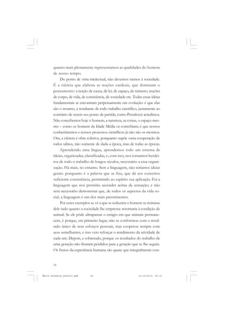 54
ÉMILE DURKHEIM
quanto mais plenamente representamos as qualidades do homem
de nosso tempo.
Do ponto de vista intelectual, não devemos menos à sociedade.
É a ciência que elabora as noções cardeais, que dominam o
pensamento: a noção de causa, de lei, de espaço, de número; noções
de corpo, de vida, de consciência, de sociedade etc. Todas essas ideias
fundamentais se encontram perpetuamente em evolução: é que elas
são o resumo, a resultante de todo trabalho científico, justamente ao
contrário de serem seu ponto de partida, como Pestalozzi acreditava.
Não concebemos hoje o homem, a natureza, as coisas, o espaço mes-
mo – como os homens da Idade Média os concebiam; é que nossos
conhecimentos e nossos processos científicos já não são os mesmos.
Ora, a ciência é obra coletiva, porquanto supõe vasta cooperação de
todos sábios, não somente de dada a época, mas de todas as épocas.
Aprendendo uma língua, aprendemos todo um sistema de
ideias, organizadas, classificadas, e, com isso, nos tornamos herdei-
ros de todo o trabalho de longos séculos, necessário a essa organi-
zação. Há mais, no entanto. Sem a linguagem, não teríamos ideias
gerais: porquanto é a palavra que as fixa, que dá aos conceitos
suficiente consistência, permitindo ao espírito sua aplicação. Foi a
linguagem que nos permitiu ascender acima da sensação; e não
será necessário demonstrar que, de todos os aspectos da vida so-
cial, a linguagem é um dos mais preeminentes.
Por esses exemplos se vê a que se reduziria o homem se retirasse
dele tudo quanto a sociedade lhe empresta: retornaria à condição de
animal. Se ele pôde ultrapassar o estágio em que animais permane-
cem, é porque, em primeiro lugar, não se conformou com o resul-
tado único de seus esforços pessoais, mas cooperou sempre com
seus semelhantes, e isso veio reforçar o rendimento da atividade de
cada um. Depois, e sobretudo, porque os resultados do trabalho de
uma geração não ficaram perdidos para a geração que se lhe seguiu.
Os frutos da experiência humana são quase que integralmente con-
Émile Durkheim_fev2010.pmd 21/10/2010, 09:1554
 