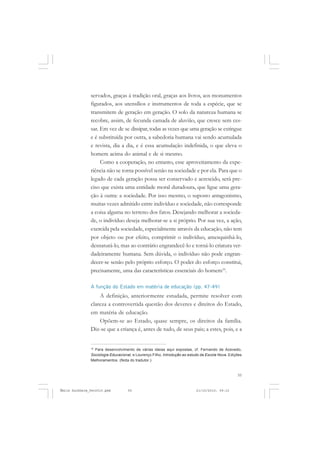 55
COLEÇÃO EDUCADORES
servados, graças à tradição oral, graças aos livros, aos monumentos
figurados, aos utensílios e instrumentos de toda a espécie, que se
transmitem de geração em geração. O solo da natureza humana se
recobre, assim, de fecunda camada de aluvião, que cresce sem ces-
sar. Em vez de se dissipar, todas as vezes que uma geração se extingue
e é substituída por outra, a sabedoria humana vai sendo acumulada
e revista, dia a dia, e é essa acumulação indefinida, o que eleva o
homem acima do animal e de si mesmo.
Como a cooperação, no entanto, esse aproveitamento da expe-
riência não se torna possível senão na sociedade e por ela. Para que o
legado de cada geração possa ser conservado e acrescido, será pre-
ciso que exista uma entidade moral duradoura, que ligue uma gera-
ção à outra: a sociedade. Por isso mesmo, o suposto antagonismo,
muitas vezes admitido entre indivíduo e sociedade, não corresponde
a coisa alguma no terreno dos fatos. Desejando melhorar a socieda-
de, o indivíduo deseja melhorar-se a si próprio. Por sua vez, a ação,
exercida pela sociedade, especialmente através da educação, não tem
por objeto ou por efeito, comprimir o indivíduo, amesquinhá-lo,
desnaturá-lo, mas ao contrário engrandecê-lo e torná-lo criatura ver-
dadeiramente humana. Sem dúvida, o indivíduo não pode engran-
decer-se senão pelo próprio esforço. O poder do esforço constitui,
precisamente, uma das características essenciais do homem16
.
A função do Estado em matéria de educação (pp. 47-49)
A definição, anteriormente estudada, permite resolver com
clareza a controvertida questão dos deveres e direitos do Estado,
em matéria de educação.
Opõem-se ao Estado, quase sempre, os direitos da família.
Diz-se que a criança é, antes de tudo, de seus pais; a estes, pois, e a
16
Para desenvolvimento de várias ideias aqui expostas, cf. Fernando de Azevedo,
Sociologia Educacional, e Lourenço Filho, Introdução ao estudo da Escola Nova. Edições
Melhoramentos. (Nota do tradutor.)
Émile Durkheim_fev2010.pmd 21/10/2010, 09:1555
 