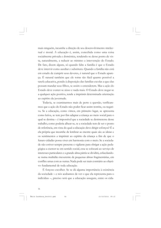 56
ÉMILE DURKHEIM
mais ninguém, incumbe a direção de seu desenvolvimento intelec-
tual e moral. A educação é, assim, concebida como uma coisa
socialmente privada e doméstica, tendendo-se desse ponto de vis-
ta, naturalmente, a reduzir ao mínimo a intervenção do Estado.
De fato, dizem alguns, só quando falte a família é que o Estado
deve intervir como auxiliar e substituto. Quando a família não está
em estado de cumprir seus deveres, é natural que o Estado apare-
ça. É natural também que ele torne tão fácil quanto possível a
tarefa educativa, pondo à disposição das famílias escolas a que elas
possam mandar seus filhos, se assim o entenderem. Mas a ação do
Estado deve conter-se nisso e nada mais. O Estado deve negar-se
a qualquer ação positiva, tende a imprimir determinada orientação
ao espírito da juventude.
Todavia, se examinarmos mais de perto a questão, verificare-
mos que a ação do Estado não poder ficar assim restrita, ou negati-
va. Se a educação, como vimos, em primeiro lugar, se apresenta
como letiva, se tem por fim adaptar a criança ao meio social para o
qual se destina – é impossível que a sociedade se desinteresse desse
trabalho, como poderia alhear-se, se a sociedade tem de ser o ponto
de referência, em vista do qual a educação deve dirigir esforços? É a
ela própria que incumbe de lembrar ao mestre quais são as ideias e
os sentimentos a imprimir ao espírito da criança a fim de que o
futuro cidadão possa viver em harmonia com o meio. Se a socieda-
de não estiver sempre presente e vigilante para obrigar a ação peda-
gógica a exercer-se em sentido social, essa se colocará ao serviço de
interesses particulares e a grande alma pátria se dividirá, esfacelando-
se numa multidão incoerente de pequenas almas fragmentárias, em
conflito umas com as outras. Nada pode ser mais contrário ao objeti-
vo fundamental de toda educação.
É forçoso escolher. Se se dá alguma importância à existência
da sociedade – e nós acabamos de ver o que ela representa para o
indivíduo –, preciso será que a educação assegure, entre os cida-
Émile Durkheim_fev2010.pmd 21/10/2010, 09:1556
 