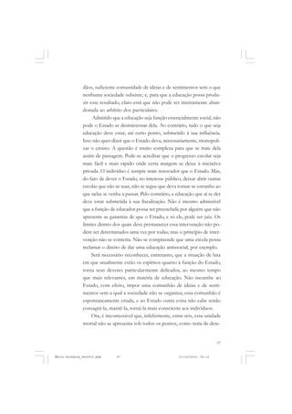 57
COLEÇÃO EDUCADORES
dãos, suficiente comunidade de ideias e de sentimentos sem o que
nenhuma sociedade subsiste; e, para que a educação possa produ-
zir esse resultado, claro está que não pode ser inteiramente aban-
donada ao arbítrio dos particulares.
Admitido que a educação seja função essencialmente social, não
pode o Estado se desinteressar dela. Ao contrário, tudo o que seja
educação deve estar, até certo ponto, submetido à sua influência.
Isso não quer dizer que o Estado deva, necessariamente, monopoli-
zar o ensino. A questão é muito complexa para que se trate dela
assim de passagem. Pode-se acreditar que o progresso escolar seja
mais fácil e mais rápido onde certa margem se deixe à iniciativa
privada. O indivíduo é sempre mais renovador que o Estado. Mas,
do fato de dever o Estado, no interesse público, deixar abrir outras
escolas que não as suas, não se segue que deva tornar-se estranho ao
que nelas se venha a passar. Pelo contrário, a educação que aí se der
deve estar submetida à sua fiscalização. Não é mesmo admissível
que a função de educador possa ser preenchida por alguém que não
apresente as garantias de que o Estado, e só ele, pode ser juiz. Os
limites dentro dos quais deve permanecer essa intervenção não po-
dem ser determinados uma vez por todas; mas o princípio de inter-
venção não se contesta. Não se compreende que uma escola possa
reclamar o direito de dar uma educação antissocial, por exemplo.
Será necessário reconhecer, entretanto, que a situação de luta
em que atualmente estão os espíritos quanto à função do Estado,
torna seus deveres particularmente delicados, ao mesmo tempo
que mais relevantes, em matéria de educação. Não incumbe ao
Estado, com efeito, impor uma comunhão de ideias e de senti-
mentos sem a qual a sociedade não se organiza; essa comunhão é
espontaneamente criada, e ao Estado outra coisa não cabe senão
consagrá-la, mantê-la, torná-la mais consciente aos indivíduos.
Ora, é incontestável que, infelizmente, entre nós, essa unidade
mortal não se apresenta sob todos os pontos, como seria de dese-
Émile Durkheim_fev2010.pmd 21/10/2010, 09:1557
 