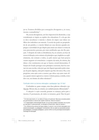 58
ÉMILE DURKHEIM
jar-se. Estamos divididos por concepções divergentes e, às vezes,
mesmo contraditórias17
.
Há, nessas divergências, um fato impossível de dissimular, e cuja
consideração se impõe ao espírito dos educadores. E o de que não
se deve reconhecer à maioria o direito de impor suas ideias aos
filhos dos indivíduos em minoria. A escola não pode ser proprieda-
de de um partido; e o mestre faltará aos seus deveres quando em-
pregue a autoridade de que dispõe para atrair seus alunos à rotina de
seus preconceitos pessoais, por mais justificados que eles lhe pare-
çam. A despeito de todas as dissidências, há, no entanto, na base de
nossa civilização, certo número de princípios que, implícita ou expli-
citamente, são comuns a todos, ou pelo menos que bem poucos
ousam negarem sã consciência: o respeito da razão, da ciência, das
ideias e dos sentimentos em que se baseia a moral democrática. É
função do Estado proteger esses princípios essenciais, fazê-los ensi-
nar em suas escolas, velar por que não fiquem ignorados pelas crian-
ças de parte alguma, zelar pelo respeito que lhes devemos. Há, a este
propósito, uma ação certa a exercer, que talvez seja tanto mais efi-
caz, quanto menos agressiva e menos violenta pareça, contida, como
deve ser, nos limites da sábia tolerância18
.
Confusão entre os termos educação e pedagogia (pp. 57-66)
Confundem-se, quase sempre, estas duas palavras: educação e pe-
dagogia. Devem elas, no entanto, ser cuidadosamente diferenciadas19
.
A educação é a ação exercida, perante as crianças, pelos pais e
mestres. É permanente, de todos os instantes, geral. Não há perí-
17
Em todo esse trecho o A. se refere à França, em particular. Mas seus conceitos podem
ser generalizados à maioria das nações modernas. (Nota do tradutor.)
18
Cf. Organização e Administração Escolar, em que essa questão é estudada, de um ponto
de vista geral, e particularmente, na situação do Brasil atual. (Nota do tradutor.)
19
Por influência dos autores de língua inglesa, é comum o uso do termo educação como
estudo da educação, ou pedagogia. Inversamente, têm-se usado as expressões psicolo-
gia pedagógica, sociologia pedagógica, quando melhor se diria psicologia da educação e
sociologia da educação.
Émile Durkheim_fev2010.pmd 21/10/2010, 09:1558
 