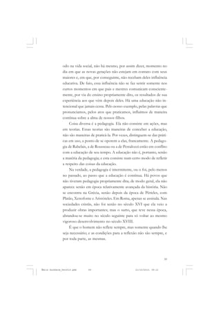 59
COLEÇÃO EDUCADORES
odo na vida social, não há mesmo, por assim dizer, momento no
dia em que as novas gerações não estejam em contato com seus
maiores e, em que, por conseguinte, não recebam deles influência
educativa. De fato, essa influência não se faz sentir somente nos
curtos momentos em que pais e mestres comunicam consciente-
mente, por via do ensino propriamente dito, os resultados de sua
experiência aos que vêm depois deles. Há uma educação não in-
tencional que jamais cessa. Pelo nosso exemplo, pelas palavras que
pronunciamos, pelos atos que praticamos, influímos de maneira
contínua sobre a alma de nossos filhos.
Coisa diversa é a pedagogia. Ela não consiste em ações, mas
em teorias. Essas teorias são maneiras de conceber a educação,
não são maneiras de praticá-la. Por vezes, distinguem-se das práti-
cas em uso, a ponto de se oporem a elas, francamente. A pedago-
gia de Rabelais, a de Rousseau ou a de Pestalozzi estão em conflito
com a educação de seu tempo. A educação não é, portanto, senão
a matéria da pedagogia; e esta consiste num certo modo de refletir
a respeito das coisas da educação.
Na verdade, a pedagogia é intermitente, ou o foi, pelo menos
no passado, ao passo que a educação é contínua. Há povos que
não tiveram pedagogia propriamente dita; de modo geral, ela não
aparece senão em época relativamente avançada da história. Não
se encontra na Grécia, senão depois da época de Péricles, com
Platão, Xenofonte e Aristóteles. Em Roma, apenas se assinala. Nas
sociedades cristãs, não foi senão no século XVI que ela veio a
produzir obras importantes; mas o surto, que teve nessa época,
abrandou-se muito no século seguinte para só voltar ao mesmo
vigoroso desenvolvimento no século XVIII.
É que o homem não reflete sempre, mas somente quando lhe
seja necessário; e as condições para a reflexão não são sempre, e
por toda parte, as mesmas.
Émile Durkheim_fev2010.pmd 21/10/2010, 09:1559
 