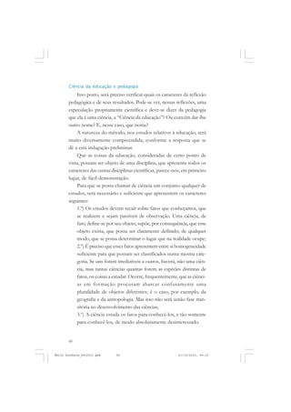 60
ÉMILE DURKHEIM
Ciência da educação e pedagogia
Isso posto, será preciso verificar quais os caracteres da reflexão
pedagógica e de seus resultados. Pode-se ver, nessas reflexões, uma
especulação propriamente científica e deve-se dizer da pedagogia
que ela é uma ciência, a “Ciência da educação”? Ou convém dar-lhe
outro nome? E, nesse caso, que nome?
A natureza do método, nos estudos relativos à educação, será
muito diversamente compreendida, conforme a resposta que se
dê a esta indagação preliminar.
Que as coisas da educação, consideradas de certo ponto de
vista, possam ser objeto de uma disciplina, que apresente todos os
caracteres das outras disciplinas científicas, parece-nos, em primeiro
lugar, de fácil demonstração.
Para que se possa chamar de ciência um conjunto qualquer de
estudos, será necessário e suficiente que apresentem os caracteres
seguintes:
1.º) Os estudos devem recair sobre fatos que conheçamos, que
se realizem e sejam passíveis de observação. Uma ciência, de
fato, define-se por seu objeto; supõe, por consequência, que esse
objeto exista, que possa ser claramente definido; de qualquer
modo, que se possa determinar o lugar que na realidade ocupe;
2.°) É preciso que esses fatos apresentem entre si homogeneidade
suficiente para que possam ser classificados numa mesma cate-
goria. Se uns forem irredutíveis a outros, haverá, não uma ciên-
cia, mas tantas ciências quantas forem as espécies distintas de
fatos, ou coisas a estudar. Ocorre, frequentemente, que as ciênci-
as em formação procuram abarcar confusamente uma
pluralidade de objetos diferentes; é o caso, por exemplo, da
geografia e da antropologia. Mas isso não será senão fase tran-
sitória no desenvolvimento das ciências;
3.º) A ciência estuda os fatos para conhecê-los, e tão-somente
para conhecê-los, de modo absolutamente desinteressado.
Émile Durkheim_fev2010.pmd 21/10/2010, 09:1560
 
