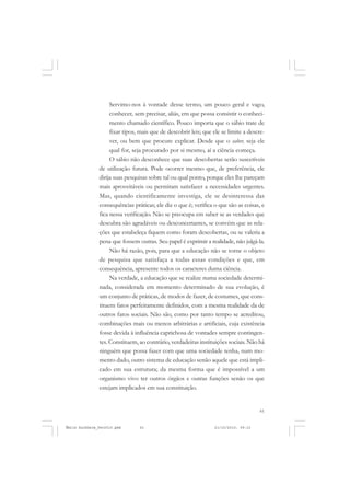 61
COLEÇÃO EDUCADORES
Servimo-nos à vontade desse termo, um pouco geral e vago,
conhecer, sem precisar, aliás, em que possa consistir o conheci-
mento chamado científico. Pouco importa que o sábio trate de
fixar tipos, mais que de descobrir leis; que ele se limite a descre-
ver, ou bem que procure explicar. Desde que o saber, seja ele
qual for, seja procurado por si mesmo, aí a ciência começa.
O sábio não desconhece que suas descobertas serão suscetíveis
de utilização futura. Pode ocorrer mesmo que, de preferência, ele
dirija suas pesquisas sobre tal ou qual ponto, porque eles lhe pareçam
mais aproveitáveis ou permitam satisfazer a necessidades urgentes.
Mas, quando cientificamente investiga, ele se desinteressa das
consequências práticas; ele diz o que é; verifica o que são as coisas, e
fica nessa verificação. Não se preocupa em saber se as verdades que
descubra são agradáveis ou desconcertantes, se convém que as rela-
ções que estabeleça fiquem como foram descobertas, ou se valeria a
pena que fossem outras. Seu papel é exprimir a realidade, não julgá-la.
Não há razão, pois, para que a educação não se torne o objeto
de pesquisa que satisfaça a todas essas condições e que, em
consequência, apresente todos os caracteres duma ciência.
Na verdade, a educação que se realize numa sociedade determi-
nada, considerada em momento determinado de sua evolução, é
um conjunto de práticas, de modos de fazer, de costumes, que cons-
tituem fatos perfeitamente definidos, com a mesma realidade da de
outros fatos sociais. Não são, como por tanto tempo se acreditou,
combinações mais ou menos arbitrárias e artificiais, cuja existência
fosse devida à influência caprichosa de vontades sempre contingen-
tes. Constituem, ao contrário, verdadeiras instituições sociais. Não há
ninguém que possa fazer com que uma sociedade tenha, num mo-
mento dado, outro sistema de educação senão aquele que está impli-
cado em sua estrutura; da mesma forma que é impossível a um
organismo vivo ter outros órgãos e outras funções senão os que
estejam implicados em sua constituição.
Émile Durkheim_fev2010.pmd 21/10/2010, 09:1561
 