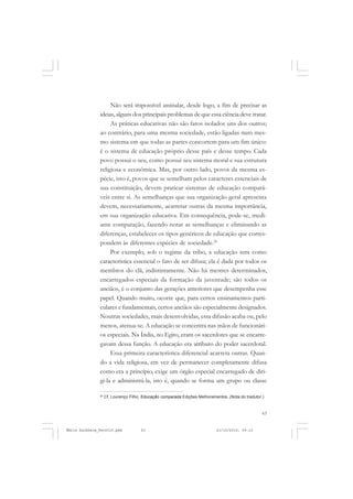 63
COLEÇÃO EDUCADORES
Não será impossível assinalar, desde logo, a fim de precisar as
ideias, alguns dos principais problemas de que essa ciência deve tratar.
As práticas educativas não são fatos isolados uns dos outros;
ao contrário, para uma mesma sociedade, estão ligadas num mes-
mo sistema em que todas as partes concorrem para um fim único:
é o sistema de educação próprio desse país e desse tempo. Cada
povo possui o seu, como possui seu sistema moral e sua estrutura
religiosa e econômica. Mas, por outro lado, povos da mesma es-
pécie, isto é, povos que se semelham pelos caracteres essenciais de
sua constituição, devem praticar sistemas de educação compará-
veis entre si. As semelhanças que sua organização geral apresenta
devem, necessariamente, acarretar outras da mesma importância,
em sua organização educativa. Em consequência, pode-se, medi-
ante comparação, fazendo notar as semelhanças e eliminando as
diferenças, estabelecer os tipos genéricos de educação que corres-
pondem às diferentes espécies de sociedade.20
Por exemplo, sob o regime da tribo, a educação tem como
característica essencial o fato de ser difusa; ela é dada por todos os
membros do clã, indistintamente. Não há mestres determinados,
encarregados especiais da formação da juventude; são todos os
anciãos, é o conjunto das gerações anteriores que desempenha esse
papel. Quando muito, ocorre que, para certos ensinamentos parti-
culares e fundamentais, certos anciãos são especialmente designados.
Noutras sociedades, mais desenvolvidas, essa difusão acaba ou, pelo
menos, atenua-se. A educação se concentra nas mãos de funcionári-
os especiais. Na Índia, no Egito, eram os sacerdotes que se encarre-
gavam dessa função. A educação era atributo do poder sacerdotal.
Essa primeira característica diferencial acarreta outras. Quan-
do a vida religiosa, em vez de permanecer completamente difusa
como era a princípio, exige um órgão especial encarregado de diri-
gi-la e administrá-la, isto é, quando se forma um grupo ou classe
20
Cf. Lourenço Filho, Educação comparada Edições Melhoramentos. (Nota do tradutor.)
Émile Durkheim_fev2010.pmd 21/10/2010, 09:1563
 