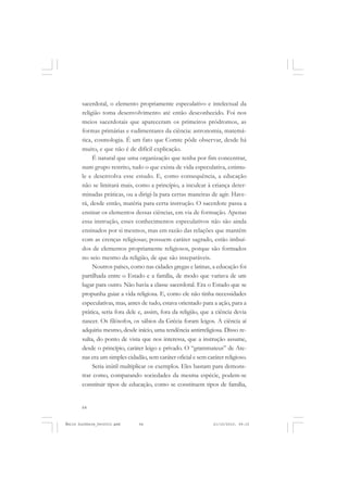 64
ÉMILE DURKHEIM
sacerdotal, o elemento propriamente especulativo e intelectual da
religião toma desenvolvimento até então desconhecido. Foi nos
meios sacerdotais que apareceram os primeiros pródromos, as
formas primárias e rudimentares da ciência: astronomia, matemá-
tica, cosmologia. É um fato que Comte pôde observar, desde há
muito, e que não é de difícil explicação.
É natural que uma organização que tenha por fim concentrar,
num grupo restrito, tudo o que exista de vida especulativa, estimu-
le e desenvolva esse estudo. E, como consequência, a educação
não se limitará mais, como a princípio, a inculcar à criança deter-
minadas práticas, ou a dirigi-la para certas maneiras de agir. Have-
rá, desde então, matéria para certa instrução. O sacerdote passa a
ensinar os elementos dessas ciências, em via de formação. Apenas
essa instrução, esses conhecimentos especulativos não são ainda
ensinados por si mesmos, mas em razão das relações que mantêm
com as crenças religiosas; possuem caráter sagrado, estão imbuí-
dos de elementos propriamente religiosos, porque são formados
no seio mesmo da religião, de que são inseparáveis.
Noutros países, como nas cidades gregas e latinas, a educação foi
partilhada entre o Estado e a família, de modo que variava de um
lugar para outro. Não havia a classe sacerdotal. Era o Estado que se
propunha guiar a vida religiosa. E, como ele não tinha necessidades
especulativas, mas, antes de tudo, estava orientado para a ação, para a
prática, seria fora dele e, assim, fora da religião, que a ciência devia
nascer. Os filósofos, os sábios da Grécia foram leigos. A ciência aí
adquiriu mesmo, desde início, uma tendência antirreligiosa. Disso re-
sulta, do ponto de vista que nos interessa, que a instrução assume,
desde o princípio, caráter leigo e privado. O “grammateus” de Ate-
nas era um simples cidadão, sem caráter oficial e sem caráter religioso.
Seria inútil multiplicar os exemplos. Eles bastam para demons-
trar como, comparando sociedades da mesma espécie, podem-se
constituir tipos de educação, como se constituem tipos de família,
Émile Durkheim_fev2010.pmd 21/10/2010, 09:1564
 