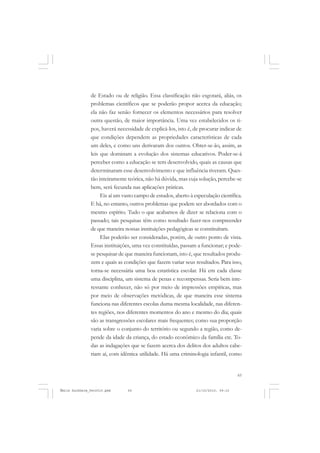 65
COLEÇÃO EDUCADORES
de Estado ou de religião. Essa classificação não esgotará, aliás, os
problemas científicos que se poderão propor acerca da educação;
ela não faz senão fornecer os elementos necessários para resolver
outra questão, de maior importância. Uma vez estabelecidos os ti-
pos, haverá necessidade de explicá-los, isto é, de procurar indicar de
que condições dependem as propriedades características de cada
um deles, e como uns derivaram dos outros. Obter-se-ão, assim, as
leis que dominam a evolução dos sistemas educativos. Poder-se-á
perceber como a educação se tem desenvolvido, quais as causas que
determinaram esse desenvolvimento e que influência tiveram. Ques-
tão inteiramente teórica, não há dúvida, mas cuja solução, percebe-se
bem, será fecunda nas aplicações práticas.
Eis aí um vasto campo de estudos, aberto à especulação científica.
E há, no entanto, outros problemas que podem ser abordados com o
mesmo espírito. Tudo o que acabamos de dizer se relaciona com o
passado; tais pesquisas têm como resultado fazer-nos compreender
de que maneira nossas instituições pedagógicas se constituíram.
Elas poderão ser consideradas, porém, de outro ponto de vista.
Essas instituições, uma vez constituídas, passam a funcionar; e pode-
se pesquisar de que maneira funcionam, isto é, que resultados produ-
zem e quais as condições que fazem variar seus resultados. Para isso,
torna-se necessária uma boa estatística escolar. Há em cada classe
uma disciplina, um sistema de penas e recompensas. Seria bem inte-
ressante conhecer, não só por meio de impressões empíricas, mas
por meio de observações metódicas, de que maneira esse sistema
funciona nas diferentes escolas duma mesma localidade, nas diferen-
tes regiões, nos diferentes momentos do ano e mesmo do dia; quais
são as transgressões escolares mais frequentes; como sua proporção
varia sobre o conjunto do território ou segundo a região, como de-
pende da idade da criança, do estado econômico da família etc. To-
das as indagações que se fazem acerca dos delitos dos adultos cabe-
riam aí, com idêntica utilidade. Há uma criminologia infantil, como
Émile Durkheim_fev2010.pmd 21/10/2010, 09:1565
 