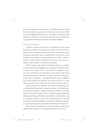 66
ÉMILE DURKHEIM
há uma criminologia do homem feito. A disciplina não será a única
instituição educativa que pode ser estudada por esse processo. Não
há norma pedagógica que não possa ser estudada do mesmo modo,
supondo-se, está claro, o instrumento necessário para tal estudo, isto
é, que uma boa observação estatística tenha sido instituída.
As teorias pedagógicas
Tratamos acima de dois grupos de problemas, cujo caráter
puramente científico não pode ser contestado. Uns são relativos à
gênese, outros ao funcionamento dos diversos sistemas de educa-
ção. Nessas pesquisas trata-se simplesmente de descrever coisas
presentes ou passadas, ou de pesquisar-lhe as causas e determi-
nar-lhe os efeitos. Elas constituem uma ciência, e eis o que é, ou
melhor, o que poderá ser a ciência da educação.
Mas, do esboço que acabamos de fazer, ressalta esta verdade:
as teorias chamadas pedagógicas são especulações de gênero mui-
to diverso. Seu objetivo não é o de descrever ou explicar o que é,
ou o que tem sido, mas de determinar o que deve ser. Não estão
orientadas nem para o presente nem para o passado, mas para o
futuro. Não se propõem a exprimir fielmente certas realidades,
mas a expor preceitos de conduta. Elas não nos dizem: “eis o que
existe e por que existe”. Mas, sim: “eis o que será preciso fazer”.
Aliás, os teoristas da educação não falam, em geral, das práti-
cas tradicionais do presente e do passado senão com desdém qua-
se sistemático. Quando o fazem, assinalam, sobretudo, as imper-
feições dessas práticas. Quase todos os grandes pedagogos, Rabelais,
Montaigne, Rousseau, Pestalozzi, são espíritos revolucionários, que
se insurgiram contra os usos de seus contemporâneos. Eles não
mencionam os sistemas antigos ou existentes, senão para condená-
los, para declarar que não apresentam fundamentos na natureza.
Fazem deles, de modo mais ou menos completo, tábula rasa e
empreendem construir, em seu lugar, qualquer coisa de novo.
Émile Durkheim_fev2010.pmd 21/10/2010, 09:1566
 