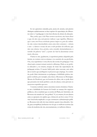 67
COLEÇÃO EDUCADORES
Se nos quisermos entender, pois, acerca do assunto, será preciso
distinguir cuidadosamente as duas espécies de especulação, tão diferen-
tes entre si. A pedagogia é coisa bem diversa da ciência da educação.
Mas, então, que é ela? Para sermos razoáveis, não basta dizer
o que ela não seja; será preciso indicar o que significa. Diremos
que é uma arte? Essa conclusão parece impor-se, pois de ordiná-
rio não vemos intermediário entre estes dois extremos – ciência
e arte – e damos o nome de arte a todo produto de reflexão, que
não seja ciência. Isso, porém, seria estender demasiadamente o
sentido da palavra “arte”, a ponto de fazê-la denominar coisas
muito diversas.
Chama-se arte, igualmente, à experiência prática adquirida pelo
mestre, no contato com as crianças e no exercício de sua profissão.
Ora, essa experiência é coisa diversa das teorias do pedagogo. Uma
observação comum tornará sensível a diferença. Pode-se ser perfei-
to educador e, no entanto, incapaz de tratar das especulações da
pedagogia teórica. O mestre hábil pode saber executar, sem saber
dar as razões que justifiquem os processos que emprega. Ao contrá-
rio, pode faltar inteiramente ao pedagogo a habilidade prática; nin-
guém confiaria, por exemplo, uma classe a Rousseau ou Montaigne.
Mesmo de Pestalozzi, que era homem do ofício, não se pode dizer
que possuísse de modo perfeito a arte de educar, como provam os
insucessos repetidos que teve.
A mesma confusão vamos encontrar noutros domínios. Chama-
se arte a habilidade do homem de Estado no manejo dos negócios
públicos; e diz-se também que os escritos de Platão, de Aristóteles e de
Rousseau são tratados de “arte política”. E, no entanto, há um abismo
entre as operações de espírito que a feitura de um livro como O Con-
trato Social tenha implicado e as que constituem a administração públi-
ca. Rousseau teria sido tão mau ministro quanto mau educador. Ain-
da, para exemplificar, lembremo-nos de que os melhores teoristas das
coisas da medicina não são, necessariamente, os melhores clínicos.
Émile Durkheim_fev2010.pmd 21/10/2010, 09:1567
 