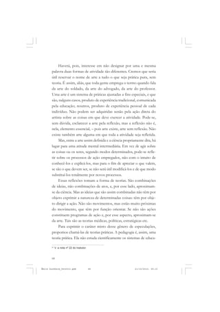 68
ÉMILE DURKHEIM
Haverá, pois, interesse em não designar por uma e mesma
palavra duas formas de atividade tão diferentes. Cremos que seria
útil reservar o nome de arte a tudo o que seja prática pura, sem
teoria. É assim, aliás, que toda gente emprega o termo quando fala
da arte do soldado, da arte do advogado, da arte do professor.
Uma arte é um sistema de práticas ajustadas a fins especiais, e que
são, nalguns casos, produto de experiência tradicional, comunicada
pela educação; noutros, produto de experiência pessoal de cada
indivíduo. Não podem ser adquiridas senão pela ação direta do
artista sobre as coisas em que deve exercer a atividade. Pode-se,
sem dúvida, esclarecer a arte pela reflexão, mas a reflexão não é,
nela, elemento essencial, – pois arte existe, arte sem reflexão. Não
existe também arte alguma em que toda a atividade seja refletida.
Mas, entre a arte assim definida e a ciência propriamente dita, há
lugar para uma atitude mental intermediária. Em vez de agir sobre
as coisas ou os seres, segundo modos determinados, pode-se refle-
tir sobre os processos de ação empregados, não com o intuito de
conhecê-los e explicá-los, mas para o fim de apreciar o que valem,
se são o que devem ser, se não será útil modificá-los e de que modo
substituí-los totalmente por novos processos.
Essas reflexões tomam a forma de teorias. São combinações
de ideias, não combinações de atos, e, por esse lado, aproximam-
se da ciência. Mas as ideias que são assim combinadas não têm por
objeto exprimir a natureza de determinadas coisas: têm por obje-
to dirigir a ação. Não são movimentos, mas estão muito próximas
do movimento, que têm por função orientar. Se não são ações
constituem programas de ação e, por esse aspecto, aproximam-se
da arte. Tais são as teorias médicas, políticas, estratégicas etc.
Para exprimir o caráter misto desse gênero de especulações,
propomos chamá-las de teorias práticas. A pedagogia é, assim, uma
teoria prática. Ela não estuda cientificamente os sistemas de educa-
21
V. a nota nº 22 do tradutor.
Émile Durkheim_fev2010.pmd 21/10/2010, 09:1568
 
