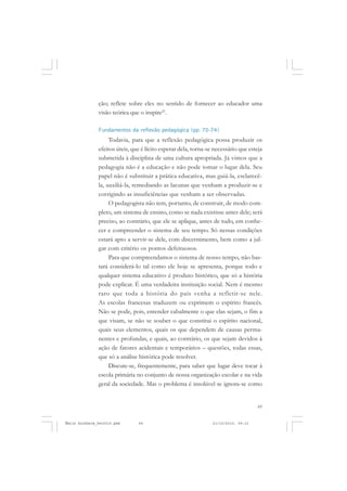 69
COLEÇÃO EDUCADORES
ção; reflete sobre eles no sentido de fornecer ao educador uma
visão teórica que o inspire21
.
Fundamentos da reflexão pedagógica (pp. 70-74)
Todavia, para que a reflexão pedagógica possa produzir os
efeitos úteis, que é lícito esperar dela, torna-se necessário que esteja
submetida à disciplina de uma cultura apropriada. Já vimos que a
pedagogia não é a educação e não pode tomar o lugar dela. Seu
papel não é substituir a prática educativa, mas guiá-la, esclarecê-
la, auxiliá-la, remediando as lacunas que venham a produzir-se e
corrigindo as insuficiências que venham a ser observadas.
O pedagogista não tem, portanto, de construir, de modo com-
pleto, um sistema de ensino, como se nada existisse antes dele; será
preciso, ao contrário, que ele se aplique, antes de tudo, em conhe-
cer e compreender o sistema de seu tempo. Só nessas condições
estará apto a servir-se dele, com discernimento, bem como a jul-
gar com critério os pontos defeituosos.
Para que compreendamos o sistema de nosso tempo, não bas-
tará considerá-lo tal como ele hoje se apresenta, porque todo e
qualquer sistema educativo é produto histórico, que só a história
pode explicar. É uma verdadeira instituição social. Nem é mesmo
raro que toda a história do país venha a refletir-se nele.
As escolas francesas traduzem ou exprimem o espírito francês.
Não se pode, pois, entender cabalmente o que elas sejam, o fim a
que visam, se não se souber o que constitui o espírito nacional,
quais seus elementos, quais os que dependem de causas perma-
nentes e profundas, e quais, ao contrário, os que sejam devidos à
ação de fatores acidentais e temporários – questões, todas essas,
que só a análise histórica pode resolver.
Discute-se, frequentemente, para saber que lugar deve tocar à
escola primária no conjunto de nossa organização escolar e na vida
geral da sociedade. Mas o problema é insolúvel se ignora-se como
Émile Durkheim_fev2010.pmd 21/10/2010, 09:1569
 