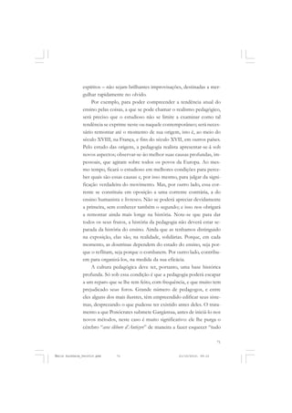 71
COLEÇÃO EDUCADORES
espíritos – não sejam brilhantes improvisações, destinadas a mer-
gulhar rapidamente no olvido.
Por exemplo, para poder compreender a tendência atual do
ensino pelas coisas, a que se pode chamar o realismo pedagógico,
será preciso que o estudioso não se limite a examinar como tal
tendência se exprime neste ou naquele contemporâneo; será neces-
sário remontar até o momento de sua origem, isto é, ao meio do
século XVIII, na França, e fins do século XVII, em outros países.
Pelo estudo das origens, a pedagogia realista apresentar-se-á sob
novos aspectos; observar-se-ão melhor suas causas profundas, im-
pessoais, que agiram sobre todos os povos da Europa. Ao mes-
mo tempo, ficará o estudioso em melhores condições para perce-
ber quais são essas causas e, por isso mesmo, para julgar da signi-
ficação verdadeira do movimento. Mas, por outro lado, essa cor-
rente se constituiu em oposição a uma corrente contrária, a do
ensino humanista e livresco. Não se poderá apreciar devidamente
a primeira, sem conhecer também o segundo; e isso nos obrigará
a remontar ainda mais longe na história. Note-se que para dar
todos os seus frutos, a história da pedagogia não deverá estar se-
parada da história do ensino. Ainda que as tenhamos distinguido
na exposição, elas são, na realidade, solidárias. Porque, em cada
momento, as doutrinas dependem do estado do ensino, seja por-
que o reflitam, seja porque o combatem. Por outro lado, contribu-
em para organizá-los, na medida da sua eficácia.
A cultura pedagógica deve ter, portanto, uma base histórica
profunda. Só sob essa condição é que a pedagogia poderá escapar
a um reparo que se lhe tem feito, com frequência, e que muito tem
prejudicado seus foros. Grande número de pedagogos, e entre
eles alguns dos mais ilustres, têm empreendido edificar seus siste-
mas, desprezando o que pudesse ter existido antes deles. O trata-
mento a que Ponócrates submete Gargântua, antes de iniciá-lo nos
novos métodos, neste caso é muito significativo: ele lhe purga o
cérebro “avec élébore d’Anticyre” de maneira a fazer esquecer “tudo
Émile Durkheim_fev2010.pmd 21/10/2010, 09:1571
 
