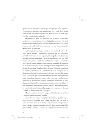 72
ÉMILE DURKHEIM
quanto tivesse aprendido dos antigos preceptores”. Isso significa-
va, sob forma alegórica, que a pedagogia nova nada devia ter de
comum com a que a havia precedido. Seria colocar-se desde logo
fora das condições da realidade.
O porvir não pode sair do nada: não podemos construí-lo,
senão com os materiais que nos tenha legado o passado. Um ideal
erigido sobre um estado de coisas contrário ao estado de coisas
presente não pode ser levado em conta, por isso mesmo que não
possui raízes na realidade.
Ademais, é claro que o passado teve suas razões de ser. Se du-
rou é porque atendeu a necessidades legítimas, que não terão desa-
parecido totalmente no dia seguinte; não se pode, pois, fazer dele
tão radicalmente tábula rasa. Eis como a pedagogia não tem sido,
muitas vezes, senão uma forma de literatura utópica. Lamentaría-
mos crianças a que se aplicasse rigorosamente o método de Rousseau
ou de Pestalozzi. Essas utopias desempenharam um papel útil, sem
dúvida. Seu próprio simplismo lhes permitiu ferir mais vivamente
os espíritos, estimulando-os à ação. Contudo, essas vantagens não se
desacompanham de inconvenientes; e, demais, para a pedagogia de
todos os dias, de que cada mestre tem necessidade para iluminar e
guiar sua prática, é preciso menos calor passional e unilateral: ao
contrário, ela reclama mais método, sentimento mais nítido da reali-
dade e das dificuldades múltiplas a que seja necessário fazer face. É
esse sentimento que nos dará a cultura histórica bem compreendida.
Só a história do ensino e da pedagogia permite esclarecer os fins que
a educação deve colimar, em cada época.
Mas, no que toca aos meios adequados à realização desses fins,
é à psicologia que devemos pedi-los.
Antes de tudo, o ideal pedagógico duma época qualquer expri-
me o estado da sociedade nessa época. Mas, para que esse ideal se
torne realidade, ainda se faz mister adaptar-se a ele o psiquismo da
criança. Ora, o psiquismo tem leis próprias. Será preciso conhecê-las
para poder modificá-lo. Ao menos, se desejarmos evitar, tanto quanto
Émile Durkheim_fev2010.pmd 21/10/2010, 09:1572
 
