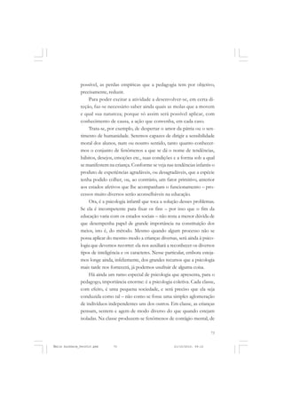 73
COLEÇÃO EDUCADORES
possível, as perdas empíricas que a pedagogia tem por objetivo,
precisamente, reduzir.
Para poder excitar a atividade a desenvolver-se, em certa di-
reção, faz-se necessário saber ainda quais as molas que a movem
e qual sua natureza; porque só assim será possível aplicar, com
conhecimento de causa, a ação que convenha, em cada caso.
Trata-se, por exemplo, de despertar o amor da pátria ou o sen-
timento de humanidade. Seremos capazes de dirigir a sensibilidade
moral dos alunos, num ou noutro sentido, tanto quanto conhecer-
mos o conjunto de fenômenos a que se dá o nome de tendências,
hábitos, desejos, emoções etc., suas condições e a forma sob a qual
se manifestem na criança. Conforme se veja nas tendências infantis o
produto de experiências agradáveis, ou desagradáveis, que a espécie
tenha podido colher, ou, ao contrário, um fator primitivo, anterior
aos estados afetivos que lhe acompanham o funcionamento – pro-
cessos muito diversos serão aconselháveis na educação.
Ora, é a psicologia infantil que toca a solução desses problemas.
Se ela é incompetente para fixar os fins – por isso que o fim da
educação varia com os estados sociais – não resta a menor dúvida de
que desempenha papel de grande importância na constituição dos
meios, isto é, do método. Mesmo quando algum processo não se
possa aplicar do mesmo modo a crianças diversas, será ainda à psico-
logia que devemos recorrer: ela nos auxiliará a reconhecer os diversos
tipos de inteligência e os caracteres. Nesse particular, embora esteja-
mos longe ainda, infelizmente, dos grandes recursos que a psicologia
mais tarde nos fornecerá, já podemos usufruir de alguma coisa.
Há ainda um ramo especial de psicologia que apresenta, para o
pedagogo, importância enorme: é a psicologia coletiva. Cada classe,
com efeito, é uma pequena sociedade, e será preciso que ela seja
conduzida como tal – não como se fosse uma simples aglomeração
de indivíduos independentes uns dos outros. Em classe, as crianças
pensam, sentem e agem de modo diverso do que quando estejam
isoladas. Na classe produzem-se fenômenos de contágio mental, de
Émile Durkheim_fev2010.pmd 21/10/2010, 09:1573
 