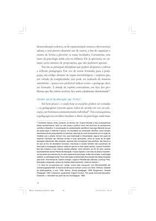 74
ÉMILE DURKHEIM
desmoralização coletiva, ou de superexcitação mútua e efervescência
salutar, e será preciso discernir uns de outros, a fim de organizar o
ensino de forma a prevenir os maus resultados. Certamente, esse
ramo da psicologia ainda está na infância. Ele já apresenta, no en-
tanto, certo número de proposições, que não podemos ignorar.
Tais são as principais disciplinas que podem despertar e cultivar
a reflexão pedagógica. Em vez de tentar formular, para a peda-
gogia, um código abstrato de regras metodológicas – empresa que,
em virtude da complexidade, não pode ser realizada de maneira
satisfatória – parece-nos preferível indicar como o pedagogo deve
ser formado. A atitude de espírito conveniente, em face dos pro-
blemas que lhe cabem resolver, fica assim cabalmente determinada22
.
Caráter social da educação (pp. 75-82)
Até bem pouco – e ainda hoje as exceções podem ser contadas
– os pedagogistas estavam quase todos de acordo em ver, na edu-
cação, um fenômeno eminentemente individual23
. Em consequência,
a pedagogia era corolário imediato e direto da psicologia, nada mais.
22
Durkheim faleceu antes, portanto, do término da I Guerra Mundial e das consequências
desse acontecimento, tanto na vida social e política como nos domínios do pensamento
científico e filosófico. A conceituação do conhecimento científico é hoje algo diferente da que
ele podia expor e defender à época. Os resultados da construção científica, como simples
descoberta de leis preexistentes na natureza, está hoje de muito enriquecida com a noção de
modelos que o próprio homem cria, para explicação e interpretação, alguns dos quais de
especial interesse nas ciências sociais e suas aplicações, entre as quais as da ação
educativa intencional. Não obstante, algumas das concepções hoje pacíficas, até mesmo a
de que os fins de atividades humanas, individuais e sociais também são suscetíveis de
descrição e investigação objetiva, estão em germe no texto deste capítulo, quando Durkheim
fala dos modelos a que chamou teorias práticas, como também, ao fim da obra, quando
expressamente admite Planos de educação. A esse respeito, é de notar-se ainda a importân-
cia que atribui aos estudos de um ramo especial da psicologia, então mal iniciado, a psicologia
coletiva, ou psicologia social. Para mais exata compreensão da evolução das ideias lançadas
pelo autor, recomenda-se: Gaston Granger, Lógica e Filosofia das Ciências, Lourenço Filho,
Educação comparada, ambos de Edições Melhoramentos. (Nota do tradutor.)
23
A ideia foi já expressa por Lange, numa lição inaugural, nos Monastshefte der
Comeniusgesellschaft. À mesma tendência se inclinam Lorenz von Stein, WiIlman, Didaktik
aIs Bildungslehre, 2 vols. 1894; Natorp, Social padagogik, 1899; Bergemann, Soziale
Piidagogik, 1900. Citaremos, igualmente, Edgard Vincent, The social mind and education;
Elslander, L ’education au point de vue sociologique, 1899.
Émile Durkheim_fev2010.pmd 21/10/2010, 09:1574
 