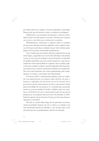 76
ÉMILE DURKHEIM
por objeto descrever e explicar o homem individual é a psicologia.
Parecia, pois, que ela bastasse a todos os reclamos do pedagogo.
Infelizmente, essa concepção da educação se acha em contra-
dição formal com tudo quanto nos ensina a história; não se aponta
um só povo, com efeito, que a tenha posto em prática.
Preliminarmente, observemos o seguinte: muito ao contrário
de haver uma educação universal, adaptada a toda a espécie huma-
na, não há, por assim dizer, sociedade em que vários sistemas peda-
gógicos não coexistam, funcionando paralelamente.
Ora, é evidente que tais sistemas educativos especiais não são, de
modo algum, organizados em vista de fins individuais. Sem dúvida,
ocorre, às vezes, que eles realizam o desenvolvimento no indivíduo
de aptidões particulares que nele estavam imanentes e que não de-
mandavam senão oportunidade de expansão. Nesse sentido, pode-
se dizer que auxiliam a realizar a natureza individual. Mas bem sabe-
mos quanto essas vocações estritamente definidas são excepcionais.
Nos casos mais frequentes, não somos predestinados, pelo tempe-
ramento ou caráter, a uma função bem determinada.
O homem médio é eminentemente plástico; pode ser utiliza-
do, com igual proveito, em funções muito diversas. Se, pois, o
homem se especializa, sob tal forma em vez de tal outra, não é
por motivos que lhe sejam internos; ele não é, nesse ponto, levado
pelas necessidades de sua natureza. É a sociedade que, para poder
manter-se, tem necessidade de dividir o trabalho entre seus mem-
bros, e de dividi-los de certo e determinado modo. Eis por que já
prepara, por suas próprias mãos, por meio da educação, os traba-
lhadores especiais de que necessita. É, pois, por ela e para ela que a
educação se diversifica.
Há mais, no entanto. Bem longe de nos aproximar necessaria-
mente da perfeição humana, ela não se efetua, ao contrário, sem
uma deformação parcial do indivíduo; e isso mesmo, para se pôr
em harmonia com as predisposições naturais de cada qual.
Émile Durkheim_fev2010.pmd 21/10/2010, 09:1576
 