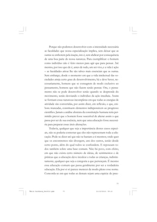 77
COLEÇÃO EDUCADORES
Porque não podemos desenvolver com a intensidade necessária
as faculdades que nossa especialização implica, sem deixar que as
outras se embotem pela inação, isto é, sem abdicar por consequência
de uma boa parte de nossa natureza. Para exemplificar: o homem
como indivíduo não é feito menos para agir que para pensar. Até
mesmo, por isso que ele é, antes de tudo, um ser vivo, e a vida é ação
– as faculdades ativas lhe são talvez mais essenciais que as outras.
Sem embargo, desde o momento em que a vida intelectual das so-
ciedades atinja certo grau de desenvolvimento, há e deve haver, ne-
cessariamente, homens que se consagrem de modo exclusivo ao
pensamento, homens que não fazem senão pensar. Ora, o pensa-
mento não se pode desenvolver senão quando se desprende do
movimento, senão desviando o indivíduo da ação imediata. Assim
se formam essas naturezas incompletas em que todas as energias de
atividade são convertidas, por assim dizer, em reflexão, e que, em-
bora truncadas, constituem elementos indispensáveis ao progresso
científico. Jamais a análise abstrata da constituição humana teria per-
mitido prever que o homem fosse suscetível de alterar assim o que
passa por ser de sua essência, nem que uma educação fosse necessá-
ria para preparar essas úteis alterações.
Todavia, qualquer que seja a importância desses casos especi-
ais, não se poderia contestar que eles não representam toda a edu-
cação. Pode-se dizer até que não se bastam a si mesmos; onde quer
que os encontremos não divergem, uns dos outros, senão desde
certo ponto, além do qual todos se confundem. E repousam to-
dos também sobre uma base comum. Não há povo, com efeito,
em que não exista certo número de ideias, de sentimentos e de
práticas que a educação deve inculcar a todas as crianças, indistin-
tamente, qualquer que seja a categoria a que pertençam. É mesmo
essa educação comum que passa geralmente por ser a verdadeira
educação. Ela por si só parece merecer de modo pleno esse nome.
Concorda-se em que todas as demais sejam uma espécie de pree-
Émile Durkheim_fev2010.pmd 21/10/2010, 09:1577
 