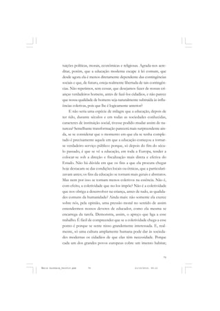 79
COLEÇÃO EDUCADORES
tuições políticas, morais, econômicas e religiosas. Agrada-nos acre-
ditar, porém, que a educação moderna escape à lei comum, que
desde agora ela é menos diretamente dependente das contingências
sociais e que, de futuro, esteja realmente libertada de tais contingên-
cias. Não repetimos, sem cessar, que desejamos fazer de nossas cri-
anças verdadeiros homens, antes de fazê-los cidadãos, e não parece
que nossa qualidade de homens seja naturalmente subtraída às influ-
ências coletivas, pois que lhe é logicamente anterior?
E não seria uma espécie de milagre que a educação, depois de
ter tido, durante séculos e em todas as sociedades conhecidas,
caracteres de instituição social, tivesse podido mudar assim de na-
tureza? Semelhante transformação parecerá mais surpreendente ain-
da, se se considerar que o momento em que ela se tenha comple-
tado é precisamente aquele em que a educação começou a tornar-
se verdadeiro serviço público: porque, só depois do fim do sécu-
lo passado, é que se vê a educação, em toda a Europa, tender a
colocar-se sob a direção e fiscalização mais direta e efetiva do
Estado. Não há dúvida em que os fins a que ela procura chegar
hoje destacam-se das condições locais ou étnicas, que a particulari-
zavam antes; os fins da educação se tornam mais gerais e abstratos.
Mas nem por isso se tornam menos coletivos na essência. Não é,
com efeito, a coletividade que no-los impõe? Não é a coletividade
que nos obriga a desenvolver na criança, antes de tudo, as qualida-
des comuns da humanidade? Ainda mais: não somente ela exerce
sobre nós, pela opinião, uma pressão moral no sentido de assim
entendermos nossos deveres de educador, como ela mesma se
encarrega da tarefa. Demonstra, assim, o apreço que liga a esse
trabalho. É fácil de compreender que se a coletividade chega a esse
ponto é porque se sente nisso grandemente interessada. E, real-
mente, só uma cultura amplamente humana pode dar às socieda-
des modernas os cidadãos de que elas têm necessidade. Porque
cada um dos grandes povos europeus cobre um imenso habitat;
Émile Durkheim_fev2010.pmd 21/10/2010, 09:1579
 