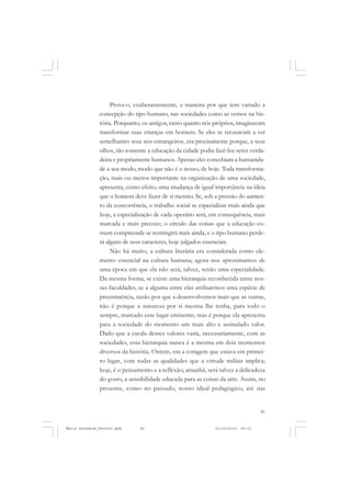 81
COLEÇÃO EDUCADORES
Prova-o, exuberantemente, a maneira por que tem variado a
concepção do tipo humano, nas sociedades como as vemos na his-
tória. Porquanto, os antigos, tanto quanto nós próprios, imaginavam
transformar suas crianças em homens. Se eles se recusavam a ver
semelhantes seus nos estrangeiros, era precisamente porque, a seus
olhos, tão somente a educação da cidade podia fazê-los seres verda-
deira e propriamente humanos. Apenas eles concebiam a humanida-
de a seu modo, modo que não é o nosso, de hoje. Toda transforma-
ção, mais ou menos importante na organização de uma sociedade,
apresenta, como efeito, uma mudança de igual importância na ideia
que o homem deve fazer de si mesmo. Se, sob a pressão do aumen-
to da concorrência, o trabalho social se especializar mais ainda que
hoje, a especialização de cada operário será, em consequência, mais
marcada e mais precoce; o círculo das coisas que a educação co-
mum compreende se restringirá mais ainda, e o tipo humano perde-
rá alguns de seus caracteres, hoje julgados essenciais.
Não há muito, a cultura literária era considerada como ele-
mento essencial na cultura humana; agora nos aproximamos de
uma época em que ela não será, talvez, senão uma especialidade.
Da mesma forma, se existe uma hierarquia reconhecida entre nos-
sas faculdades, se a alguma entre elas atribuirmos uma espécie de
preeminência, razão por que a desenvolvemos mais que as outras,
não é porque a natureza por si mesma lhe tenha, para todo o
sempre, marcado esse lugar eminente; mas é porque ela apresenta
para a sociedade do momento um mais alto e assinalado valor.
Dado que a escala desses valores varia, necessariamente, com as
sociedades, essa hierarquia nunca é a mesma em dois momentos
diversos da história. Ontem, era a coragem que estava em primei-
ro lugar, com todas as qualidades que a virtude militar implica;
hoje, é o pensamento e a reflexão; amanhã, será talvez a delicadeza
do gosto, a sensibilidade educada para as coisas da arte. Assim, no
presente, como no passado, nosso ideal pedagógico, até nas
Émile Durkheim_fev2010.pmd 21/10/2010, 09:1581
 