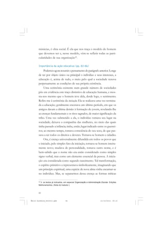 82
ÉMILE DURKHEIM
minúcias, é obra social. É ela que nos traça o modelo do homem
que devemos ser e, nesse modelo, vêm-se refletir todas as parti-
cularidades de sua organização24
.
Importância da ação educativa (pp. 82-86)
Podemosagoraresumiropensamentodoparágrafoanterior.Longe
de ter por objeto único ou principal o indivíduo e seus interesses, a
educação é, acima de tudo, o meio pelo qual a sociedade renova
perpetuamente as condições de sua própria existência.
Uma cerimônia existente num grande número de sociedades
põe em evidência este traço distintivo de educação humana, e mos-
tra-nos mesmo que o homem teve dela, desde logo, o sentimento.
Refiro-me à cerimônia da iniciação. Ela se realizava uma vez termina-
da a educação; geralmente encenava um último período, em que os
antigos davam a última demão à formação do jovem, revelando-lhe
as crenças fundamentais e os ritos sagrados, de maior significação da
tribo. Uma vez submetido a ela, o indivíduo tomava seu lugar na
sociedade; deixava a companhia das mulheres, no meio das quais
tinha passado a infância; tinha, então, lugar indicado entre os guerrei-
ros; ao mesmo tempo, tomava consciência do seu sexo, de que pas-
sava a ter todos os direitos e deveres. Tornava-se homem e cidadão.
Ora, é crença universalmente difundida em todos os povos que
o iniciado, pelo simples fato da iniciação, tornava-se homem inteira-
mente novo; mudava de personalidade, tomava outro nome, e é
bem-sabido que o nome não era então considerado como simples
signo verbal, mas como um elemento essencial da pessoa. A inicia-
ção era considerada como segundo nascimento. Tal transformação,
o espírito primitivo a representava simbolicamente, imaginando que
um princípio espiritual, uma espécie de nova alma vinha encarnar-se
no indivíduo. Mas, se separarmos dessa crença as formas míticas
24
V. os textos já indicados, em especial Organização e Administração Escolar. Edições
Melhoramentos. (Nota do tradutor.)
Émile Durkheim_fev2010.pmd 21/10/2010, 09:1582
 