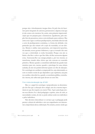 84
ÉMILE DURKHEIM
porque não é absolutamente incapaz disso. Só pelo fato de fazer-
mos parte integrante do universo, pertencemos a alguma coisa que
já não somos nós mesmos; há, assim, uma primeira impersonali-
zação que nos prepara para o desinteresse. Igualmente, pelo sim-
ples fato de pensarmos, temos certa inclinação para conhecer. Mas
entre essas vagas e confusas predisposições, mescladas aliás de toda
a sorte de predisposições contrárias, e a forma tão definida e tão
particular que elas tomam sob a ação da sociedade, vai um abis-
mo. Mesmo à análise mais penetrante, será impossível perceber,
de antemão, nesses germes indistintos, o que se tornarão eles uma
vez que a coletividade os tenha fecundado. Porque esta não se
limita a dar-lhes o relevo que lhes falta: ela lhes acrescenta alguma
coisa. Acrescenta-lhes sua energia própria e, por isso mesmo, as
transforma, tirando delas efeitos que não estavam no conteúdo
primitivo. Mesmo quando a consciência individual não guarde mais
mistérios para nós, mesmo quando a psicologia for uma ciência
acabada, ela não nos poderá informar quanto aos fins de educação.
Só a sociologia nos auxiliará a compreendê-los, seja relacionando-os
com os estados sociais de que dependem e que exprimem, seja para
nos auxiliar a descobri-los, quando a consciência pública, conturba-
da e incerta, não saiba mais quais devam ser esses fins.
Fins e meios da educação (pp. 87-89)
Mas se o papel da sociologia é preponderante na determina-
ção dos fins que a educação deve atingir, terá ela a mesma impor-
tância no que diz respeito aos meios? Não. Aqui a psicologia reto-
ma seus direitos. Se o ideal pedagógico exprime, antes de tudo, as
necessidades sociais, ele não se pode realizar senão nos indivíduos
e pelos indivíduos.
Não devemos desconhecer os serviços que à pedagogia pode
prestar a ciência do indivíduo e nós nos empenhamos em demons-
trar a importância dessa colaboração. No entanto, cremos ainda que
Émile Durkheim_fev2010.pmd 21/10/2010, 09:1584
 