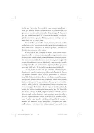 86
ÉMILE DURKHEIM
social que é a escola. Ao contrário, vede com que prudência e
com que medida, mesmo quando se trate da determinação dos
processos, convém utilizar os dados da psicologia. A ela, por si
só, não poderíamos pedir os elementos necessários à organiza-
ção de uma técnica que, por definição, tem seu protótipo não no
indivíduo, mas na coletividade.
Por outro lado, os estudos sociais, de que dependem os fins
pedagógicos, não limitam sua influência na determinação desses
fins. Interessam à concepção do método: porque a natureza dos
fins implica, em parte, a dos meios.
Se a sociedade, por exemplo, se orienta num sentido indivi-
dualista, todos os processos de educação que possam ter como
consequência o menor apreço da espontaneidade interna parece-
rão intoleráveis e serão afastados. Ao contrário, se, sob a pressão
de circunstâncias duráveis ou passageiras, ela sente a necessidade
de impor a todos um conformismo rigoroso, tudo o que possa
provocar a iniciativa da inteligência será proscrito da escola.
De fato, todas as vezes em que o sistema educativo é pro-
fundamente transformado, isso se dá sob a influência de alguma
das grandes correntes sociais, de ação generalizada na vida cole-
tiva. Não foi depois de descobertas psicológicas que a Renascen-
ça opôs aos processos educativos da Idade Média um conjunto
de novos processos. O que aconteceu foi que, após as transfor-
mações sobrevindas na estrutura das sociedades europeias, uma
nova concepção do homem e de seu lugar no mundo acabara de
surgir. Do mesmo modo, os pedagogos que, nos fins do século
XVIII ou começo do XIX, empreenderam substituir o ensino
abstrato pelo ensino intuitivo, representavam, antes de tudo, o
eco das aspirações de seu tempo. Nem Basedow, nem Pestalozzi,
nem Froebel eram grandes psicólogos. O que há de comum e
saliente nas doutrinas desses pedagogos é o respeito pela liber-
dade interior – esse horror por toda e qualquer compressão, esse
Émile Durkheim_fev2010.pmd 21/10/2010, 09:1586
 