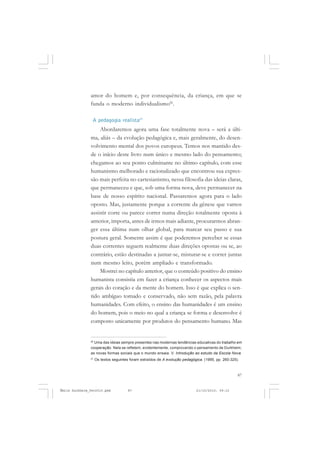 87
COLEÇÃO EDUCADORES
amor do homem e, por consequência, da criança, em que se
funda o moderno individualismo26
.
A pedagogia realista27
Abordaremos agora uma fase totalmente nova – será a últi-
ma, aliás – da evolução pedagógica e, mais geralmente, do desen-
volvimento mental dos povos europeus. Temos nos mantido des-
de o início deste livro num único e mesmo lado do pensamento;
chegamos ao seu ponto culminante no último capítulo, com esse
humanismo melhorado e racionalizado que encontrou sua expres-
são mais perfeita no cartesianismo, nessa filosofia das ideias claras,
que permaneceu e que, sob uma forma nova, deve permanecer na
base de nosso espírito nacional. Passaremos agora para o lado
oposto. Mas, justamente porque a corrente da gênese que vamos
assistir corre ou parece correr numa direção totalmente oposta à
anterior, importa, antes de irmos mais adiante, procurarmos abran-
ger essa última num olhar global, para marcar seu passo e sua
postura geral. Somente assim é que poderemos perceber se essas
duas correntes seguem realmente duas direções opostas ou se, ao
contrário, estão destinadas a juntar-se, misturar-se e correr juntas
num mesmo leito, porém ampliado e transformado.
Mostrei no capítulo anterior, que o conteúdo positivo do ensino
humanista consistia em fazer a criança conhecer os aspectos mais
gerais do coração e da mente do homem. Isso é que explica o sen-
tido ambíguo tomado e conservado, não sem razão, pela palavra
humanidades. Com efeito, o ensino das humanidades é um ensino
do homem, pois o meio no qual a criança se forma e desenvolve é
composto unicamente por produtos do pensamento humano. Mas
26
Uma das ideias sempre presentes nas modernas tendências educativas do trabalho em
cooperação. Nela se refletem, evidentemente, comprovando o pensamento de Durkheim,
as novas formas sociais que o mundo ensaia. V. Introdução ao estudo da Escola Nova.
27
Os textos seguintes foram extraídos de A evolução pedagógica. (1995, pp. 260-325).
Émile Durkheim_fev2010.pmd 21/10/2010, 09:1587
 