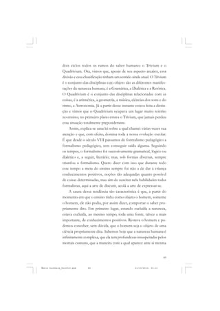 89
COLEÇÃO EDUCADORES
dois ciclos todos os ramos do saber humano: o Trivium e o
Quadrivium. Ora, vimos que, apesar de seu aspecto arcaico, essa
divisão e essa classificação tinham um sentido ainda atual. O Trivium
é o conjunto das disciplinas cujo objeto são as diferentes manifes-
tações da natureza humana, é a Gramática, a Dialética e a Retórica.
O Quadrivium é o conjunto das disciplinas relacionadas com as
coisas, é a aritmética, a geometria, a música, ciências dos sons e do
ritmo, a Astronomia. Já a partir desse instante estava feita a distin-
ção e vimos que o Quadrivium ocupava um lugar muito restrito
no ensino; no primeiro plano estava o Trivium, que jamais perdeu
essa situação totalmente preponderante.
Assim, explica-se uma lei sobre a qual chamei várias vezes sua
atenção e que, com efeito, domina toda a nossa evolução escolar.
É que desde o século VIII passamos de formalismo pedagógico a
formalismo pedagógico, sem conseguir saída alguma. Seguindo
os tempos, o formalismo foi sucessivamente gramatical, lógico ou
dialético e, a seguir, literário; mas, sob formas diversas, sempre
triunfou o formalismo. Quero dizer com isso que durante todo
esse tempo a meta do ensino sempre foi não a de dar à criança
conhecimentos positivos, noções tão adequadas quanto possível
de coisas determinadas, mas sim de suscitar nela habilidades todas
formalistas, aqui a arte de discutir, acolá a arte de expressar-se.
A causa dessa tendência tão característica é que, a partir do
momento em que o ensino tinha como objeto o homem, somente
o homem, ele não podia, por assim dizer, comportar o saber pro-
priamente dito. Em primeiro lugar, estando excluída a natureza,
estava excluída, ao mesmo tempo, toda uma fonte, talvez a mais
importante, de conhecimentos positivos. Restava o homem e po-
demos conceber, sem dúvida, que o homem seja o objeto de uma
ciência propriamente dita. Sabemos hoje que a natureza humana é
infinitamente complexa, que ela tem profundezas insuspeitadas pelos
mortais comuns, que a maneira com a qual aparece ante si mesma
Émile Durkheim_fev2010.pmd 21/10/2010, 09:1589
 