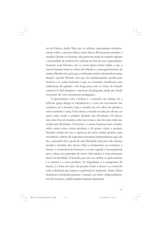 91
COLEÇÃO EDUCADORES
res da Grécia, desde Tales até os sofistas, especularam exclusiva-
mente sobre o universo físico; eram físicos. Procuravam entender o
mundo. Quanto ao homem, não parecem sentir de maneira alguma
a necessidade de conhecê-lo e deixam-no fora de suas especulações.
Somente com Sócrates, isto é, numa época muito tardia, é que a
mente humana torna-se objeto de reflexão e, consequentemente, de
ensino. Donde vem, pois, que a civilização cristã se desenvolveu numa
direção oposta? Donde vem que foi imediatamente atraída pelo
homem e as coisas humanas e que, ao contrário, manifestou uma
indiferença tão grande e tão longa para com as coisas do mundo
exterior? E fácil imaginar o interesse da pergunta, ainda que desde
um ponto de vista meramente pedagógico.
A aproximação com a Grécia é o caminho da solução. Se a
reflexão grega dirigiu-se inicialmente, e com um movimento tão
exclusivo, até o mundo, é que o mundo era, aos olhos da opinião, a
coisa excelente e santa. Com efeito, o mundo era tido por divino, ou
antes como sendo o próprio domínio das divindades. Os deuses
não estão fora do mundo, estão nas coisas, e não há coisa onde não
resida uma divindade. O homem e a mente humana eram conside-
rados então como coisas profanas e de pouco valor; o próprio
Sócrates ensina-nos isso e apoia-se até nesse caráter profano para
reivindicar o direito de especular com plena independência; aqui, diz
ele, o pensador deve gozar de uma liberdade total, pois não ameaça
invadir o domínio dos deuses. Para o cristianismo, ao contrário, a
mente, a consciência do homem é a coisa sagrada e incomparável;
pois a alma, esse princípio de nossa vida interior, é uma emanação
direta da divindade. O mundo, por sua vez, define-se pela matéria,
e a matéria é a coisa profana, vil, degradante, é a antagonista da
mente, é a fonte do mal e do pecado. Entre a mente e as coisas há
toda a distância que separa o espiritual do temporal. Assim, Deus
abandonou desdenhosamente o mundo aos livres empreendimen-
tos dos homens, tradidit mundum hominum disputationi.
Émile Durkheim_fev2010.pmd 21/10/2010, 09:1591
 