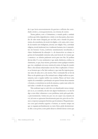 93
COLEÇÃO EDUCADORES
do é que havia necessariamente de gravitar a reflexão das socie-
dades cristãs e, consequentemente, seu sistema de ensino.
Numa palavra, com o Cristianismo, o mundo perde a unidade
confusa que tinha originalmente e cinde-se em duas partes, duas meta-
des de valor muito desigual; por um lado, está o mundo do pensa-
mento, da consciência, da moral, da religião, e, do outro, está o mun-
do da matéria sem inteligência, amoral, sem religião. Ora, a atividade
religiosa, moral, intelectual, isso é realmente humano, isso é caracterís-
tico do homem. Como, conforme unanimemente reconhecido, o
objeto fundamental da educação é o de desenvolver na criança os
germes de humanidade existentes nela, nem havia de vir à mente que
a natureza e as ciências pudessem servir para esse fim. Só podiam
desviar dele. E a esse sentimento é que ainda obedecem, confusa ou
claramente, os que, hoje mesmo, protestam contra qualquer tentativa
que vise a ampliação em nosso sistema de ensino do lugar do mundo
físico e das ciências relacionadas com ele. Não é explicando o Univer-
so ao homem que se lhe fará conhecer o que mais lhe importa pene-
trar antes de tudo, isto é, ele mesmo. Não é ensinando-lhe as leis da
física ou da química que se lhe ensinará nem a dirigir melhor seu pen-
samento, nem a regular melhor sua conduta. Parece até haver uma
espécie de contradição e profanação em querer formar dessa maneira
o homem, a consciência na escola da natureza, a parte mais nobre do
real sobre o modelo de sua parte mais baixa.
Não analisarei aqui se tudo deve ser abandonado nessa concep-
ção ou se, ao contrário, ela não tem algum fundamento e se não há
algo a reter dela; voltaremos a esse problema, razão pela qual adio-
o provisoriamente. Limito-me por ora em expor essa maneira de
ver, tal como se apresenta historicamente para nós, pois ela nos for-
nece a resposta à pergunta histórica que levantamos. Perguntávamo-
nos com qual estranha cegueira o homem, ao mesmo tempo em
que se engajara profundamente no meio físico, pôde desinteressar-
se dele a esse ponto; como pôde deixar-se distrair dessas coisas que
Émile Durkheim_fev2010.pmd 21/10/2010, 09:1593
 