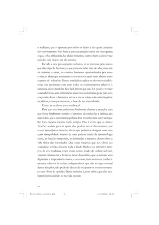 94
ÉMILE DURKHEIM
o rodeiam, que o apertam por todos os lados e das quais depende
tão estreitamente. Pois bem, é que sua atenção estava em outra parte;
é que, sob a influência das ideias reinantes, outro objeto o absorvia e
assedia: esse objeto era ele mesmo.
Devido a essa preocupação exclusiva, só se interessa pelas coisas
que têm algo de humano; o que procura nelas não são elas, mas sim
ele mesmo, a saber, os eventos humanos oportunizados por essas
coisas, as ideias que suscitaram e os textos nos quais essas ideias e esses
eventos são relatados. Nessas condições explica-se não só essa indife-
rença tão persistente para com todos os conhecimentos relativos à
natureza, como também fica fácil prever que não foi possível vencer
essaindiferençasemenfrentarasmaisvivasresistências,pois,paraisso,
era preciso levar o homem a ver-se a si e as coisas sob outro ângulo e
modificar, consequentemente, a base de sua mentalidade.
Como se realizou essa mudança?
Para que as coisas pudessem finalmente chamar a atenção, para
que fosse finalmente sentido o interesse de ensiná-las à criança, era
necessário que a consciência pública lhes reconhecesse um valor que
lhe fora negado durante tanto tempo. Ora, é certo que as únicas
funções sociais para as quais elas podem servir diretamente, por
serem seu objeto e matéria, são as que podemos designar com uma
certa tranquilidade através de uma palavra tirada da terminologia
cristã, as funções temporais, as destinadas a manter e desenvolver a
vida física das sociedades. Que essas funções, que aos olhos das
sociedades cristãs, durante toda a Idade Média e os primeiros tem-
pos da era moderna, eram vistas como sendo de ordem inferior,
venham finalmente a livrar-se desse descrédito, que assumam uma
dignidade e importância maior, e as coisas, bem como os conheci-
mentos relativos às coisas, indispensáveis que são ao jogo normal
dessas funções, não poderão deixar de recuperar-se ao mesmo tem-
po aos olhos da opinião. Dessa maneira é, com efeito, que elas aca-
baram introduzindo-se na vida escolar.
Émile Durkheim_fev2010.pmd 21/10/2010, 09:1594
 