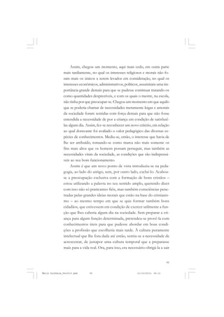 95
COLEÇÃO EDUCADORES
Assim, chegou um momento, aqui mais cedo, em outra parte
mais tardiamente, no qual os interesses religiosos e morais não fo-
ram mais os únicos a serem levados em consideração, no qual os
interesses econômicos, administrativos, políticos, assumiram uma im-
portância grande demais para que se pudesse continuar tratando-os
como quantidades desprezíveis, e com os quais o mestre, na escola,
não tinha por que preocupar-se. Chegou um momento em que aquilo
que se poderia chamar de necessidades meramente leigas e amorais
da sociedade foram sentidas com força demais para que não fosse
entendida a necessidade de por a criança em condição de satisfazê-
las algum dia. Assim, fez-se reconhecer um novo critério, em relação
ao qual doravante foi avaliado o valor pedagógico das diversas es-
pécies de conhecimentos. Mediu-se, então, o interesse que havia de
lhe ser atribuído, tomando-se como marca não mais somente os
fins mais altos que os homens possam perseguir, mas também as
necessidades vitais da sociedade, as condições que são indispensá-
veis ao seu bom funcionamento.
Assim é que um novo ponto de vista introduziu-se na peda-
gogia, ao lado do antigo, sem, por outro lado, excluí-lo. Acabou-
se a preocupação exclusiva com a formação de bons cristãos –
estou utilizando a palavra no seu sentido amplo, querendo dizer
com isso não só praticantes fiéis, mas também consciências pene-
tradas pelas grandes ideias morais que estão na base do cristianis-
mo – ao mesmo tempo em que se quis formar também bons
cidadãos, que estivessem em condição de exercer utilmente a fun-
ção que lhes caberia algum dia na sociedade. Sem preparar a cri-
ança para algum função determinada, pretendeu-se provê-la com
conhecimentos úteis para que pudesse abordar em boas condi-
ções a profissão que escolheria mais tarde. À cultura puramente
intelectual que lhe fora dada até então, sentiu-se a necessidade de
acrescentar, de justapor uma cultura temporal que a preparasse
mais para a vida real. Ora, para isso, era necessário obrigá-la a sair
Émile Durkheim_fev2010.pmd 21/10/2010, 09:1595
 