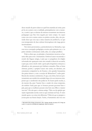 96
ÉMILE DURKHEIM
desse mundo de puros ideais no qual fora mantida até então, para
pô-la em contato com a realidade, principalmente com a nature-
za, e assim é que as ciências da natureza assumiram um interesse
pedagógico que lhes fora negado por tanto tempo. Ao expor
como esse novo ensino entrou na prática escolar, aliás, não pre-
tendo dizer que essa seja a única maneira de justificá-lo, ou que
essa justaposição de duas culturas heterogêneas não traga graves
inconvenientes.
Nos meios protestantes, e particularmente na Alemanha, é que
essa nova concepção pedagógica ocorreu pela primeira vez, e os
países alemães continuaram sendo, aliás, seu campo predileto.
Pode-se dizer que, no princípio o luteranismo mostrou-se bas-
tante tíbio para com o humanismo. Embora Lutero recomende o
estudo das línguas antigas, é para que os pregadores da religião
reformada não apareçam como não estando à altura de sua tarefa,
é para que, nesse século onde o gosto pela eloquência começava a
difundir-se, não passassem por bárbaros atrasados. Para as letras
clássicas, porém, o próprio Lutero não sentia, em absoluto, um
entusiasmo comparável ao de Erasmo e dos grandes humanistas
dos países latinos e, com a exceção de Melanchton28
, todos parti-
lhavam dos mesmos sentimentos. E que, com efeito, havia no pro-
testantismo um sentido da sociedade leiga e de seus interesses tem-
porais que o catolicismo não podia ter. Se Lutero pede escolas, é,
ele mesmo diz, para “manter fora o estado de coisas temporais,
den weltichen Stand, para que os homens possam governar bem o
país, para que as mulheres possam criar bem seus filhos e manter
sua casa”. Ele não quer o sistema antigo. “Não sou da opinião que
sejam organizadas escolas como as que existiram até hoje. É outro
mundo agora e as coisas são diferentes.” Pede ele que se prepare o
jovem para sua futura função. Assim, o humanismo não teve nos
28
MELANCHTON (Philipp Schwarzerd, dito). Teólogo alemão do século XVI. Amigo de
Lutero, é o autor da Confissão de Augsburgo. (Nota do tradutor.)
Émile Durkheim_fev2010.pmd 21/10/2010, 09:1596
 