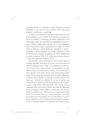 97
COLEÇÃO EDUCADORES
países protestantes e na Alemanha a mesma influência e a mesma
autoridade do que entre nós. Já no final do século XVI, estava
perdendo sua influência e seu prestígio.
O campo estava preparado assim para o aparecimento de uma
nova pedagogia que, ao contrário do humanismo, procuraria nas
coisas, na realidade, o instrumento da cultura intelectual. E, com
efeito, logo no início do século XVII, essa pedagogia está constitu-
indo-se. Primeiro Ratke, mais conhecido sob o nome de Ratichius,
que protesta contra o lugar ocupado pelas letras antigas no ensino,
contra os anos que a criança perde para aprendê-las; a seguir, e,
sobretudo, o grande pedagogo dos Tempos Modernos, Amos
Komensky, mais conhecido ele também sob a forma latinizada de
seu nome, Comenius (1592-1670). [Aqui, nesta coleção, adotamos
a forma aportuguesada: Comênio (N.E)].
Em Comênio, vemos formulado em termos mais expressos
o próprio princípio mencionado há pouco e que está na base de
toda essa pedagogia nova: a saber, é, sem dúvida, necessário for-
mar o homem para a vida espiritual, cuja importância um padre
como Comênio não podia cogitar diminuir, mas também para a
vida temporal e civil: Scholae, diz ele, dum hominem formant, totaliter
forment ut parem negotiis hujus vitae ipsique aeternitati aptum reddant (Mag-
na didactica (1657), XVIII, 11). “Quando as escolas formam o ho-
mem, que o formem na totalidade de seu ser, de maneira que
esteja à altura das funções que lhe incumbem nesta vida e prepara-
do para a vida eterna.” Em outra parte: Nihil tractetur nisi quod
solidissimum habeat usum ad hanc et futuram vitam (ibid., 8). “Para tudo
quanto não tange à cultura religiosa e moral, pois, tudo deve ser
referido à utilidade atual”. Nihil doceatur nisi ad. usum praesentem (ibid.,
XVII, 45). Está muito claro que o estudo das línguas e literaturas
não poderia servir diretamente para esse fim prático. O que im-
porta é conhecer as coisas. É preciso, portanto, inverter completa-
mente os métodos seguidos até o presente nas escolas, os quais
Émile Durkheim_fev2010.pmd 21/10/2010, 09:1597
 