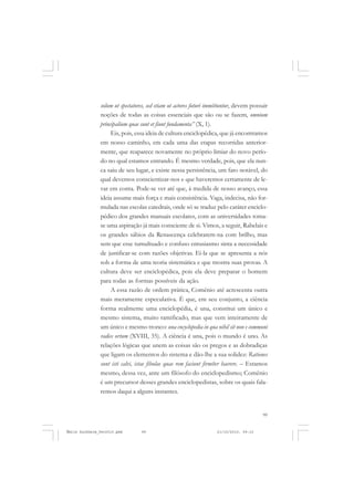 99
COLEÇÃO EDUCADORES
solum ut spectatores, sed etiam ut actores futuri immittuntur, devem possuir
noções de todas as coisas essenciais que são ou se fazem, omnium
principalium quae sunt et fiunt fundamenta” (X, 1).
Eis, pois, essa ideia de cultura enciclopédica, que já encontramos
em nosso caminho, em cada uma das etapas recorridas anterior-
mente, que reaparece novamente no próprio limiar do novo perío-
do no qual estamos entrando. É mesmo verdade, pois, que ela nun-
ca saiu de seu lugar, e existe nessa persistência, um fato notável, do
qual devemos conscientizar-nos e que haveremos certamente de le-
var em conta. Pode-se ver até que, à medida de nosso avanço, essa
ideia assume mais força e mais consistência. Vaga, indecisa, não for-
mulada nas escolas catedrais, onde só se traduz pelo caráter enciclo-
pédico dos grandes manuais escolares, com as universidades toma-
se uma aspiração já mais consciente de si. Vimos, a seguir, Rabelais e
os grandes sábios da Renascença celebrarem-na com brilho, mas
sem que esse tumultuado e confuso entusiasmo sinta a necessidade
de justificar-se com razões objetivas. Ei-la que se apresenta a nós
sob a forma de uma teoria sistemática e que mostra suas provas. A
cultura deve ser enciclopédica, pois ela deve preparar o homem
para todas as formas possíveis da ação.
A essa razão de ordem prática, Comênio até acrescenta outra
mais meramente especulativa. É que, em seu conjunto, a ciência
forma realmente uma enciclopédia, é una, constitui um único e
mesmo sistema, muito ramificado, mas que vem inteiramente de
um único e mesmo tronco: una encyclopedia in qua nihil sit non e communi
radice ortum (XVIII, 35). A ciência é una, pois o mundo é uno. As
relações lógicas que unem as coisas são os pregos e as dobradiças
que ligam os elementos do sistema e dão-lhe a sua solidez: Rationes
sunt isti calvi, istae fibulae quae rem faciunt firmíter haerere. – Estamos
mesmo, dessa vez, ante um filósofo do enciclopedismo; Comênio
é um precursor desses grandes enciclopedistas, sobre os quais fala-
remos daqui a alguns instantes.
Émile Durkheim_fev2010.pmd 21/10/2010, 09:1599
 