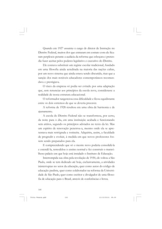 Quando em 1927 assumiu o cargo de diretor de Instrução no
       Distrito Federal, muitos dos que entraram em contato com ele fica-
       ram perplexos perante a audácia da reforma que esboçara e preten-
       dia fazer aceitar pelos poderes legislativo e executivo do Distrito.
            Ele contava substituir um regime escolar tradicional, fundado
       em uma filosofia ainda acreditada na maioria das nações cultas,
       por um novo sistema que ainda estava sendo discutido, mas que a
       sanção dos mais notáveis educadores contemporâneos recomen-
       dava e prestigiava.
            O risco da empresa só podia ser evitado por uma adaptação
       que, sem renunciar aos princípios da escola nova, considerasse a
       realidade de nossa estrutura educacional.
            O reformador tangenciou essa dificuldade e ficou equidistante
       entre os dois estremos de que se deveria precaver.
            A reforma de 1928 resultou em uma obra de harmonia e de
       ajustamento.
            A escola do Distrito Federal não se transformou, por certo,
       da noite para o dia, em uma instituição acabada e funcionando
       sem atritos, segundo os princípios adotados no texto da lei. Mas
       um espírito de renovação penetrou-a, mesmo onde ela se apre-
       sentava mais retrógrada e rotineira. Adquirira, assim, a faculdade
       de progredir e evoluir, à medida em que novos professores fos-
       sem sendo preparados para ela.
            E compreendendo que só o mestre novo poderia consolidá-la
       e estendê-la, remodelou o ensino normal e fez construir o maravi-
       lhoso palácio em que hoje está instalado o Instituto de Educação.
            Interrompida sua obra pela revolução de 1930, ele voltou a São
       Paulo, onde se tem dedicado até hoje, exclusivamente, a atividades
       ininterruptas no setor da educação, quer como autor do código de
       educação paulista, quer como colaborador na reforma da Universi-
       dade de São Paulo, quer como escritor e divulgador de uma filoso-
       fia de educação para o Brasil, através de conferências e livros.


       100


Frota Pessoa.pmd              100                            21/10/2010, 08:09
 