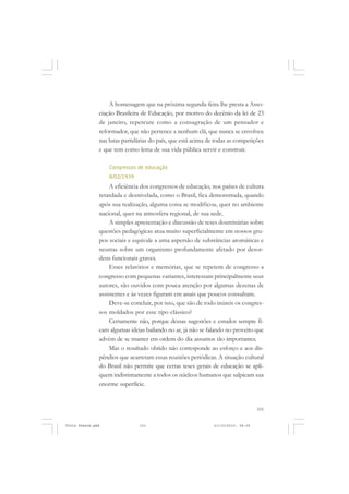 A homenagem que na próxima segunda-feira lhe presta a Asso-
               ciação Brasileira de Educação, por motivo do decênio da lei de 23
               de janeiro, repercute como a consagração de um pensador e
               reformador, que não pertence a nenhum clã, que nunca se envolveu
               nas lutas partidárias do país, que está acima de todas as competições
               e que tem como lema de sua vida pública servir e construir.

                   Congressos de educação
                   8/02/1939
                   A eficiência dos congressos de educação, nos países de cultura
               retardada e desnivelada, como o Brasil, fica demonstrada, quando
               após sua realização, alguma coisa se modificou, quer no ambiente
               nacional, quer na atmosfera regional, de sua sede.
                   A simples apresentação e discussão de teses doutrinárias sobre
               questões pedagógicas atua muito superficialmente em nossos gru-
               pos sociais e equivale a uma aspersão de substâncias aromáticas e
               neutras sobre um organismo profundamente afetado por desor-
               dens funcionais graves.
                   Esses relatórios e memórias, que se repetem de congresso a
               congresso com pequenas variantes, interessam principalmente seus
               autores, são ouvidos com pouca atenção por algumas dezenas de
               assistentes e às vezes figuram em anais que poucos consultam.
                   Deve-se concluir, por isso, que são de todo inúteis os congres-
               sos moldados por esse tipo clássico?
                   Certamente não, porque dessas sugestões e estudos sempre fi-
               cam algumas ideias bailando no ar, já não se falando no proveito que
               advém de se manter em ordem do dia assuntos tão importantes.
                   Mas o resultado obtido não corresponde ao esforço e aos dis-
               pêndios que acarretam essas reuniões periódicas. A situação cultural
               do Brasil não permite que certas teses gerais de educação se apli-
               quem indistintamente a todos os núcleos humanos que salpicam sua
               enorme superfície.


                                                                                   101


Frota Pessoa.pmd               101                             21/10/2010, 08:09
 