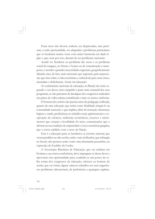 Essas teses não devem, todavia, ser desprezadas, mas preci-
       sam, a cada oportunidade, ser adaptadas a problemas particulares
       que se localizam muitas vezes com maior harmonia em dada re-
       gião e que, nem por isso, deixam de ser problemas nacionais.
            Acudir no Nordeste ao problema das secas e ao problema
       social do cangaço, no Norte e Centro ao de comunicação e trans-
       porte, é atender a grandes necessidades regionais, geograficamente
       falando, mas, de fato, mais nacionais que regionais, pela repercus-
       são que têm sobre a vida econômica e cultural do país essas crises,
       anomalias e deficiências. Assim em educação.
            As conferências nacionais de educação, no Brasil, não terão es-
       gotado o seu dever, nem cumprido a parte mais essencial dos seus
       programas, se não passarem de decalques dos congressos realizados
       em países de velha cultura estratificada e mais ou menos uniforme.
            O homem dos sertões não precisa tanto de pedagogia estilizada,
       quanto de uma educação que tenha como finalidade integrá-lo na
       comunidade nacional, o que implica, além de instrução elementar,
       higiene e saúde, proficiência no trabalho rural, aglutinamento e co-
       operação de esforços, melhorias econômicas, recursos e instru-
       mentos que vençam a hostilidade do meio, comunicações que o
       aliviem na sua condição de emparedado e essa consciência gregária,
       que o torna solidário com o resto da Nação.
            Esta é a educação para os brasileiros (a enorme maioria) que
       vivem perdidos no alto sertão, onde o raio civilizador, que refrangiu
       no litoral, não penetra senão como uma desmaiada penumbra, na
       expressão de Euclides da Cunha.
            A Associação Brasileira de Educação, que vai celebrar em
       Goiânia a sua oitava conferência, deve impregnar-se desse dever e
       aproveitar esta oportunidade para, evadindo-se um pouco da ve-
       lha rotina dos congressos de educação, oferecer ao homem do
       sertão, que vai visitar, alguns valiosos subsídios aos seus angustio-
       sos problemas educacionais, de preferência a quaisquer explana-



       102


Frota Pessoa.pmd              102                             21/10/2010, 08:09
 