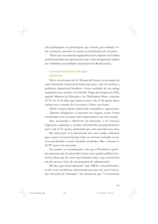 ções pedagógicas ou psicológicas, que versem, por exemplo, so-
               bre currículos, métodos de ensino ou classificação de anormais.
                    Parece que na comissão organizadora do Congresso de Goiânia
               está prevalecendo esse pensamento, que é uma interpretação realista
               das verdadeiras necessidades educacionais do Brasil interior.

                   Convenção Nacional de Educação
                   19/09/1940
                   Não é um devaneio do Sr. Teixeira de Freitas a convocação de
               uma Convenção Nacional de Educação para o fim de resolver o
               problema educacional brasileiro. Como resultado de sua antiga
               campanha nesse sentido, o Sr. Getúlio Vargas promulgou em 1934,
               quando Ministro da Educação o Sr. Washington Pires, o decreto
               24.787 de 14 de julho que marcava para o dia 15 de agosto desse
               mesmo ano a reunião da Convenção e fixava suas bases.
                   Todos os interventores tinham sido convidados e aquiesceram.
                   Algumas delegações se puseram em viagem, outras foram
               constituídas com os nomes mais representativos de seus estados.
                   Mas, assumindo o Ministério da Educação, o Sr. Gustavo
               Capanema suspendeu a reunião determinada peremptoriamente
               para o dia 15 de agosto, declarando que seria marcada nova data.
                   De então para cá já decorreram seis anos, tempo suficiente
               para o pacto convencional que então se estivesse instituído já esti-
               vesse produzindo os mais fecundos resultados. Mas o decreto n.
               24.787 nunca foi executado.
                   No entanto, os considerandos com que o Presidente o prece-
               deu denotam que ele pretendia formar uma opinião pública favo-
               rável a ideias que lhe eram especialmente caras e que constituíam
               um dos pontos vitais do seu programa de administração.
                   De fato, após haver salientado “que URGE o encaminhamen-
               to dos nosso problemas educacionais por meio de uma Conven-
               ção Nacional de Educação”, ele acrescenta que “a Convenção


                                                                                  103


Frota Pessoa.pmd                103                           21/10/2010, 08:09
 