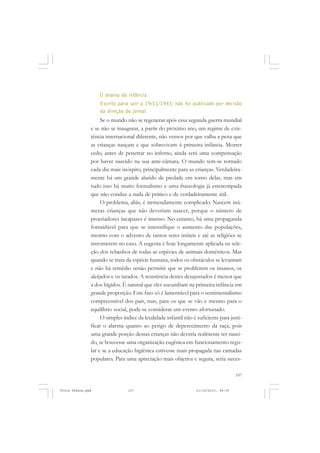 O drama da infância
                   Escrito para sair a 19/11/1943; não foi publicado por decisão
                   da direção do jornal.
                    Se o mundo não se regenerar após essa segunda guerra mundial
               e se não se inaugurar, a partir do próximo ano, um regime de exis-
               tência internacional diferente, não vemos por que valha a pena que
               as crianças nasçam e que sobrevivam á primeira infância. Morrer
               cedo, antes de penetrar no inferno, ainda será uma compensação
               por haver nascido na sua ante-câmara. O mundo tem-se tornado
               cada dia mais inóspito, principalmente para as crianças. Verdadeira-
               mente há um grande alarido de piedade em torno delas, mas em
               tudo isso há muito formalismo e uma fraseologia já estereotipada
               que não conduz a nada de prático e de verdadeiramente útil.
                    O problema, aliás, é tremendamente complicado. Nascem inú-
               meras crianças que não deveriam nascer, porque o número de
               procriadores incapazes é imenso. No entanto, há uma propaganda
               formidável para que se intensifique o aumento das populações,
               mesmo com o advento de tantos seres inúteis e até as religiões se
               intrometem no caso. A eugenia é hoje longamente aplicada na sele-
               ção dos rebanhos de todas as espécies de animais domésticos. Mas
               quando se trata da espécie humana, todos os obstáculos se levantam
               e não há remédio senão permitir que se proliferem os insanos, os
               aleijados e os tarados. A resistência destes desajustados é menor que
               a dos hígidos. É natural que eles sucumbam na primeira infância em
               grande proporção. Este fato só é lamentável para o sentimentalismo
               compreensível dos pais, mas, para os que se vão e mesmo para o
               equilíbrio social, pode-se considerar um evento afortunado.
                    O simples índice da letalidade infantil não é suficiente para justi-
               ficar o alarma quanto ao perigo de deperecimento da raça, pois
               uma grande porção dessas crianças não deveria realmente ter nasci-
               do, se houvesse uma organização eugênica em funcionamento regu-
               lar e se a educação higiênica estivesse mais propagada nas camadas
               populares. Para uma apreciação mais objetiva e segura, seria neces-

                                                                                     107


Frota Pessoa.pmd                107                              21/10/2010, 08:09
 