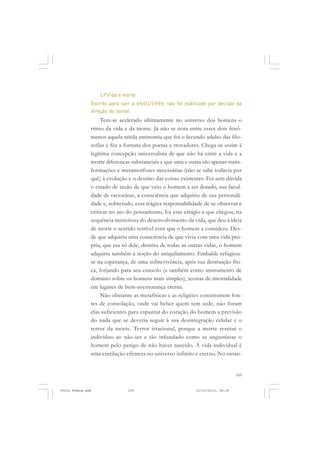 LPVida e morte
               Escrito para sair a 04/01/1944; não foi publicado por decisão da
               direção do jornal.
                    Tem-se acelerado ultimamente no universo dos homens o
               ritmo da vida e da morte. Já não se nota entre esses dois fenô-
               menos aquela nítida antinomia que foi o fecundo adubo das filo-
               sofias e fez a fortuna dos poetas e trovadores. Chega-se assim à
               legítima concepção universalista de que não há entre a vida e a
               morte diferenças substanciais e que uma e outra são apenas trans-
               formações e metamorfoses necessárias (não se sabe todavia por
               quê) à evolução e o destino das coisas existentes. Foi sem dúvida
               o estado de razão de que veio o homem a ser dotado, sua facul-
               dade de raciocinar, a consciência que adquiriu de sua personali-
               dade e, sobretudo, essa trágica responsabilidade de se observar e
               criticar no ato do pensamento, foi esse estágio a que chegou, na
               sequência misteriosa do desenvolvimento da vida, que deu à ideia
               de morte o sentido terrível com que o homem a considera. Des-
               de que adquiriu uma consciência de que vivia com uma vida pró-
               pria, que era só dele, distinta de todas as outras vidas, o homem
               adquiriu também a noção do aniquilamento. Embalde refugiou-
               se na esperança, de uma sobrevivência, após sua destruição físi-
               ca, forjando para seu consolo (e também como instrumento de
               domínio sobre os homens mais simples), teorias de imortalidade
               em lugares de bem-aventurança eterna.
                    Não obstante as metafísicas e as religiões constituírem fon-
               tes de consolação, onde vai beber quem tem sede, não foram
               elas suficientes para espantar do coração do homem a previsão
               do nada que se deveria seguir à sua desintegração celular e o
               terror da morte. Terror irracional, porque a morte restitui o
               indivíduo ao não-ser e tão infundado como se angustiasse o
               homem pelo perigo de não haver nascido. A vida individual é
               uma cintilação efêmera no universo infinito e eterno. No entan-


                                                                                109


Frota Pessoa.pmd              109                           21/10/2010, 08:09
 