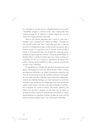 to, o homem se revolta contra o desaparecimento de sua indi-
       vidualidade psíquica e, embora aceite, não compreende bem,
       todavia, porque há de subsistir o mundo depois que ele, ho-
       mem, foi irreparavelmente destruído.
           Sabe-se, por ciência adquirida, que a morte é certa, mas a
       verdade é que, sobretudo até o limiar da velhice, o homem são
       não acredita muito nela. Isto é necessário para que a vida seja
       possível. É indispensável, para a sobrevivência da espécie, que o
       homem cresça e se reproduza com a sensação íntima de que é
       eterno. E é bem possível que essa intuição lhe venha dar perpe-
       tuidade da espécie que lhe transfere a ilusão da perpetuidade in-
       dividual. Deve contribuir também para esse estado mental a cir-
       cunstância de não ter o homem a experiência da morte visto
       como o advento desta é definitivo e único e encerra a carreira do
       homem como indivíduo.
           O espetáculo que o mundo nos apresenta, de quatro anos para
       agora, vem comprovar nossa tese inicial de que a vida e a morte,
       que pareciam fenômenos ou estados inteiramente contrários, são
       fases de um mesmo processo de existência cósmica. A humanida-
       de está sendo triturada e reduzida a pasta cadavérica, independen-
       temente da vitalidade biológica, do valor intelectual ou moral dos
       indivíduos que entram em sua composição. Um vento de danação
       soprou sobre a terra e os homens de todas as latitudes e continen-
       tes se atiraram uns contra os outros, sem motivo aparente, sem
       cólera, sem proveito a granjear, só pela fúria, que de súbito os
       possuiu, de matar e morrer. É evidente que essa neurose se enraíza
       poderosamente no organismo humano, porque ela vence um dos
       mais irresistíveis instintos, que é o de conservação individual.




       110


Frota Pessoa.pmd             110                           21/10/2010, 08:09
 