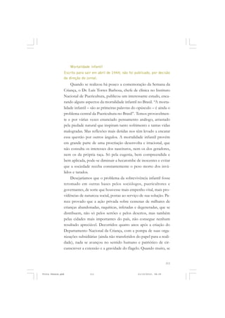 Mortalidade infantil
               Escrito para sair em abril de 1944; não foi publicado, por decisão
               da direção do jornal.
                   Quando se realizou há pouco a comemoração da Semana da
               Criança, o Dr. Luís Torres Barbosa, chefe de clínica no Instituto
               Nacional de Puericultura, publicou um interessante estudo, enca-
               rando alguns aspectos da mortalidade infantil no Brasil. “A morta-
               lidade infantil – são as primeiras palavras do opúsculo – é ainda o
               problema central da Puericultura no Brasil”. Temos provavelmen-
               te e por várias vezes enunciado pensamento análogo, arrastado
               pela piedade natural que inspiram tanto sofrimento e tantas vidas
               malogradas. Mas reflexões mais detidas nos têm levado a encarar
               essa questão por outros ângulos. A mortalidade infantil provém
               em grande parte de uma procriação desenvolta e irracional, que
               não consulta os interesses dos nascituros, nem os dos geradores,
               nem os da própria raça. Só pela eugenia, bem compreendida e
               bem aplicada, pode-se diminuir a hecatombe de inocentes e evitar
               que a sociedade receba constantemente o peso morto dos invá-
               lidos e tarados.
                   Desejaríamos que o problema da sobrevivência infantil fosse
               retomado em outras bases pelos sociólogos, puericultores e
               governantes, de sorte que houvesse mais empenho vital, mais pro-
               vidências de natureza social, postas ao serviço de sua solução. Pa-
               rece provado que a ação privada sobre centenas de milhares de
               crianças abandonadas, raquíticas, infetadas e degeneradas, que se
               distribuem, não só pelos sertões e pelos desertos, mas também
               pelas cidades mais importantes do país, não consegue nenhum
               resultado apreciável. Decorridos quatro anos após a criação do
               Departamento Nacional da Criança, com a pompa de suas orga-
               nizações subsidiárias (ainda não transferidos do papel para a reali-
               dade), nada se avançou no sentido humano e patriótico de cir-
               cunscrever a extensão e a gravidade do flagelo. Quando muito, se


                                                                                  111


Frota Pessoa.pmd               111                            21/10/2010, 08:09
 
