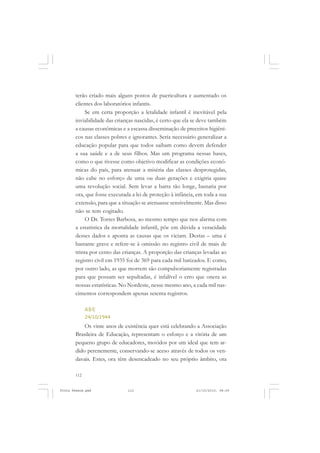 terão criado mais alguns postos de puericultura e aumentado os
       clientes dos laboratórios infantis.
            Se em certa proporção a letalidade infantil é inevitável pela
       inviabilidade das crianças nascidas, é certo que ela se deve também
       a causas econômicas e a escassa disseminação de preceitos higiêni-
       cos nas classes pobres e ignorantes. Seria necessário generalizar a
       educação popular para que todos saibam como devem defender
       a sua saúde e a de seus filhos. Mas um programa nessas bases,
       como o que tivesse como objetivo modificar as condições econô-
       micas do país, para atenuar a miséria das classes desprotegidas,
       não cabe no esforço de uma ou duas gerações e exigiria quase
       uma revolução social. Sem levar a barra tão longe, bastaria por
       ora, que fosse executada a lei de proteção à infância, em toda a sua
       extensão, para que a situação se atenuasse sensivelmente. Mas disso
       não se tem cogitado.
            O Dr. Torres Barbosa, ao mesmo tempo que nos alarma com
       a estatística da mortalidade infantil, põe em dúvida a veracidade
       desses dados e aponta as causas que os viciam. Destas – uma é
       bastante grave e refere-se à omissão no registro civil de mais de
       trinta por cento das crianças. A proporção das crianças levadas ao
       registro civil em 1935 foi de 369 para cada mil batizados. E como,
       por outro lado, as que morrem são compulsoriamente registradas
       para que possam ser sepultadas, é infalível o erro que onera as
       nossas estatísticas. No Nordeste, nesse mesmo ano, a cada mil nas-
       cimentos correspondem apenas setenta registros.

             ABE
             24/10/1944
           Os vinte anos de existência quer está celebrando a Associação
       Brasileira de Educação, representam o esforço e a vitória de um
       pequeno grupo de educadores, movidos por um ideal que tem ar-
       dido perenemente, conservando-se aceso através de todos os ven-
       davais. Estes, ora têm desencadeado no seu próprio âmbito, ora

       112


Frota Pessoa.pmd              112                            21/10/2010, 08:09
 