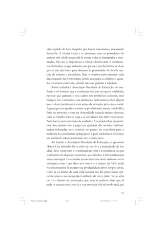 vêm rugindo de fora, tangidos por forças reacionárias, ameaçando
               destruí-la. A chama vacila e se amortece, mas os portadores do
               archote têm sabido resguardá-la contra todas as intempéries e vicis-
               situdes. Não são os impetuosos e sôfregos heróis, mas os construto-
               res obstinados, os que realizam, sem pressa e sem desânimo, as obras
               que só irão dar frutos para alimento da posteridade. Os heróis ven-
               cem de inópino e sucumbem. Mas os obreiros perseverantes, cada
               dia, enquanto faz bom tempo, levam sua pedra ao edifício e, quan-
               do a borrasca sobrevem, entram em suas guaritas e esperam.
                    Assim trabalha a Associação Brasileira de Educação. As mu-
               lheres e os homens que a conduzem são, em sua quase totalidade,
               pessoas que ganham o seu salário em profissões afanosas, mas
               nem por isso esmorece a sua dedicação, nem nunca se lhes afigura
               que o dever profissional está acima da devoção pela causa social.
               Alguns que nos quadros sociais ou profissionais atuam com brilho,
               fama ou proveito, vivem na obscuridade naquele recinto discreto,
               onde o trabalho não se paga e as atividades não têm repercussão.
               Nem lucro, nem satisfação de vaidade a Associação lhes proporci-
               ona. Seu prêmio não é pago em qualquer das moedas habitual-
               mente cobiçadas, mas consiste no prazer de contribuir para a
               melhoria dos problemas pedagógicos e para estabelecer no futuro
               um ambiente educacional mais rico e mais puro.
                    Ao fundar a Associação Brasileira de Educação, o apostolar
               Heitor Lira infundiu-lhe o calor de sua fé e a perenidade de seu
               ideal. Seus sucessores e continuadores têm a consciência de que
               receberam um depósito venerável, que não lhes é lícito malbaratar
               nem corromper. Esse mestre reservado e um tanto taciturno só se
               enriquecia com o que dava aos outros e a criação da ABE ainda
               foi uma maneira de exercer sua prodigalidade pelos tempos afora,
               como se os limites de uma vida humana não lhe parecessem sufi-
               cientes para a sua inesgotável ambição de dar e criar. Ele se acha
               tão vivo dentro da associação, que bem se poderia dizer que lá
               nada se executa sem ouvi-lo, e sua presença é de tal modo real, que

                                                                                  113


Frota Pessoa.pmd               113                            21/10/2010, 08:09
 