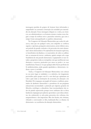 mensagens partidas de grupos de homens bem informados e
               empenhados na constante construção da sociedade por intermé-
               dio da educação. Essas mensagens dirigem-se a todos, aos técni-
               cos, aos administradores e ao homem comum e muitas vezes che-
               gam a tempo de retificar erros e preencher omissões, que com o
               tempo foram amesquinhando os padrões educacionais.
                    No Congresso de Educação Democrática que acaba de reali-
               zar-se, mais que em qualquer outro, esse empenho se verificou
               urgente e oportuno, porquanto atravessamos, nestes últimos anos,
               um período de grande confusão e de perversão dos mais elemen-
               tares valores democráticos. Os exploradores de situações equívocas,
               os beneficiários da ditadura e os reacionários de todos os calibres
               não se cansaram de turvar o ambiente, agindo sempre sob a capa
               fraudulenta de uma pseudo-democracia e equiparando as suas vir-
               tudes e propósitos todas as corruptelas com que justificavam suas
               demasias e excessos, praticados por amor ao poder e às suas
               manificências. Nunca se viu que qualquer deles fizesse profissão de
               fé antidemocrática, ainda quando apunhalava a democracia e re-
               duzia o povo à servidão.
                    Assim, o Congresso de Educação Democrática veio colocar
               no seu justo lugar as realidades e os símbolos, tão longamente
               pervertidos pelos grupos sem fé e sem ideal que oprimiram em
               todo o país todas as instituições de economia, de educação e de
               liberdade. Ele congregou um pugilo de homens e mulheres, pene-
               trados de idealismo democrático e portadores de um programa
               educacional, recomendado e praticado por algumas gerações de
               filósofos, sociólogos e educadores. Suas recomendações não se-
               rão de grande repercussão, porque nosso ambiente não se deixa
               facilmente impregnar por palavras apostolares e por ideias abstra-
               tas, tão endurecido se acha pelas grosserias dos sofismas, dos
               maquiavelismos e das imposturas. Mas elas ficarão, não obstante,
               vibrando e convocando os fiéis, lembrando-lhes os ditames da
               democracia e as excelências da educação democrática.

                                                                                 115


Frota Pessoa.pmd               115                           21/10/2010, 08:09
 