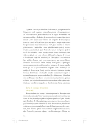 Agora a Associação Brasileira de Educação, que promoveu o
       Congresso, pode encetar a campanha nacional pelo cumprimento
       de suas conclusões, transformando-se de órgão doutrinador em
       agente específico e dinâmico de uma grande reforma social e educa-
       cional. Como parece que estamos em vésperas de mudança de
       governo, compete-lhe acionar agora seu saber e seu prestígio, como
       fez por ocasião da constituinte de 1934, para inspirar os futuros
       governantes e conduzi-los a uma ação rápida em prol da recons-
       trução educacional do país. As resoluções do Congresso podem
       servir de substrato a uma plataforma de efeitos executivos, que
       virá prestigiada por essas solenes deliberações. Apesar de possuir
       o Brasil desde 1930 um Ministério da Educação, o caso esteve de
       fato acéfalo durante todo esse tempo, posto que os problemas
       essenciais de educação foram sempre postergados, e principal-
       mente os que se referem à instrução e educação da massa popular
       rural, que são os que dizem mais de perto com a instituição e a
       prática da democracia. A esse respeito tem sido feita uma ampla e
       fecunda doutrinação e realizados estudos conscienciosos para o
       encaminhamento a uma solução benéfica. O que está faltando é
       uma codificação das bases a serem adotadas para uma grande
       reforma, que consistirá essencialmente em levar educação e assis-
       tência aos brasileiros relegados ao abandono nas furnas sertanejas.

             Carta de educação democrática
             7/07/1945
           Enxertando-se na rotina e na desorganização do nosso mo-
       mento educacional, a Carta brasileira de educação democrática, que
       acaba de ser promulgada pelo Congresso promovido pela Associ-
       ação Brasileira de Educação, traça rumos claros e firmes aos futuros
       governantes que virão substituir os atuais detentores do poder. Estes
       se deixaram encantar pelas lantejoulas do fascismo, mas não soube-
       ram, nem mesmo, aplicar suas doutrinas aos problemas de educa-
       ção. Delas só tomaram a máscara e as fórmulas, para fabricar leis

       116


Frota Pessoa.pmd              116                             21/10/2010, 08:09
 